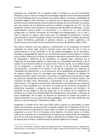 Capítulo 2
20
Área de Investigación - INFD
propuestas los contenidos TIC se abordan desde el enfoque de uso de herramientas
ofimáticas y que se reduce el campo de las tecnologías digitales al de la informática dejando
por fuera el abordaje de otras tecnologías y los saberes, lógicas, narrativas y modalidades de
producción ligadas a ellos. Asimismo, se reconoce que en algunas propuestas se incluyen
asimismo cursos exclusivamente teóricos desde los estudios de la comunicación y la cultura,
pero que carecen de una dimensión práctica de diseño o producción con TIC. “Las dos
tendencias: realizar cursos basados en los programas del tipo Office de Windows, o cursos
exclusivamente teóricos desde la comunicación y la cultura, en un caso terminan
configurando un maestro consumidor de tecnologías pre-empaquetadas y, en el otro, a
tener un discurso en algunos casos crítico, pero sin capacidad de producción o creación
cultural desde las mismas tecnologías. Ambas circunstancias adoptan la política de consumo
de bienes informáticos, perdiendo el quehacer docente, su carácter académico y de
artesanía, para circunscribirle al de la prestación de servicios” (Rueda Ortiz, 2006, p. 202).
Esta autora introduce otros dos aspectos a problematizar en las propuestas curriculares
analizadas. En primer lugar, llama la atención acerca del hecho de que no hay un
reconocimiento, ni en los contenidos ni en los modelos pedagógicos, de las variaciones,
diversidad y desigualdad de saberes con que diferentes grupos sociales ingresan a realizar
estos estudios. Señala que las mismas no proponen alternativas educativas ante condiciones
de desigualdad y diferencia de los estudiantes. En segundo lugar, interpreta que la
integración las tecnologías digitales se realiza bajo una racionalidad instrumental y que el
análisis de la dimensión política en el campo de las TIC está ausente, en el sentido de que
“en los programas y currículos no hay una discusión ni de las políticas educativas
internacionales y nacionales en el campo, ni del tipo de ciudadanos que requieren las
“sociedades del conocimiento” y, en consecuencia, de las posibilidades de participación en
los debates públicos sobre las tecnologías que adoptamos. Tampoco se debaten las
relaciones de saber / poder inherentes a la creación y circulación de conocimientos, al lugar
de producción subordinada de América Latina, a la invisibilización de saberes locales, a las
relaciones de poder ahora difuminadas y concentradas en las redes de información y
comunicación, a los lugares de dominación, subordinación y de resistencia que ocupan los
sujetos en estas sociedades, etc. De hecho, la mayoría de los currículos y programas de
licenciaturas responden a preguntas que provienen de exigencias del mercado y la
economía, lo cual implica un tipo de sujeto que, en el contexto de los programas de
ofimática, es el sujeto de la individualidad (del individualismo), consumidor y realizador de
tareas predefinidas. Por su parte, los docentes se convierten en sujetos que pierden su
estatus profesional, no son sujetos del saber pedagógico, sino, ante todo, empleados que
ofrecen un servicio educativo” (Rueda Ortiz, 2006, p. 203).
Finalmente, el estudio de M. Brun para CEPAL (2011) requiere ser presentado en mayor
detalle, por presentar un panorama de la situación regional de la integración de TIC en la
formación inicial de los docentes. El autor realiza un análisis con respecto a las políticas de
integración y uso de TIC en la formación inicial docente en América Latina y el Caribe,
sintetiza los resultados de la sistematización de experiencias institucionales de integración
de las TIC en este sector educativo en la región, e identifica las principales áreas susceptibles
de mejoras para el diseño e implementación de políticas públicas en el campo8.
8 Las fuentes consideradas incluyeron organismos gubernamentales, intergubernamentales y organizaciones
internacionales con presencia en los distintos países de la región, organizaciones del tercer sector, fundaciones
 