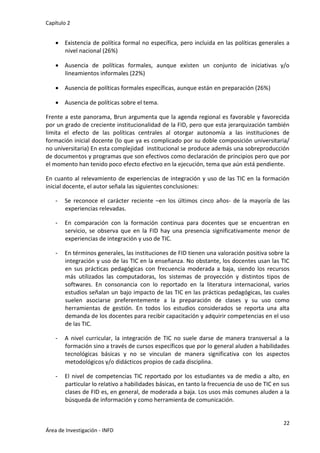 Capítulo 2
22
Área de Investigación - INFD
 Existencia de política formal no específica, pero incluida en las políticas generales a
nivel nacional (26%)
 Ausencia de políticas formales, aunque existen un conjunto de iniciativas y/o
lineamientos informales (22%)
 Ausencia de políticas formales específicas, aunque están en preparación (26%)
 Ausencia de políticas sobre el tema.
Frente a este panorama, Brun argumenta que la agenda regional es favorable y favorecida
por un grado de creciente institucionalidad de la FID, pero que esta jerarquización también
limita el efecto de las políticas centrales al otorgar autonomía a las instituciones de
formación inicial docente (lo que ya es complicado por su doble composición universitaria/
no universitaria) En esta complejidad institucional se produce además una sobreproducción
de documentos y programas que son efectivos como declaración de principios pero que por
el momento han tenido poco efecto efectivo en la ejecución, tema que aún está pendiente.
En cuanto al relevamiento de experiencias de integración y uso de las TIC en la formación
inicial docente, el autor señala las siguientes conclusiones:
- Se reconoce el carácter reciente –en los últimos cinco años- de la mayoría de las
experiencias relevadas.
- En comparación con la formación continua para docentes que se encuentran en
servicio, se observa que en la FID hay una presencia significativamente menor de
experiencias de integración y uso de TIC.
- En términos generales, las instituciones de FID tienen una valoración positiva sobre la
integración y uso de las TIC en la enseñanza. No obstante, los docentes usan las TIC
en sus prácticas pedagógicas con frecuencia moderada a baja, siendo los recursos
más utilizados las computadoras, los sistemas de proyección y distintos tipos de
softwares. En consonancia con lo reportado en la literatura internacional, varios
estudios señalan un bajo impacto de las TIC en las prácticas pedagógicas, las cuales
suelen asociarse preferentemente a la preparación de clases y su uso como
herramientas de gestión. En todos los estudios considerados se reporta una alta
demanda de los docentes para recibir capacitación y adquirir competencias en el uso
de las TIC.
- A nivel curricular, la integración de TIC no suele darse de manera transversal a la
formación sino a través de cursos específicos que por lo general aluden a habilidades
tecnológicas básicas y no se vinculan de manera significativa con los aspectos
metodológicos y/o didácticos propios de cada disciplina.
- El nivel de competencias TIC reportado por los estudiantes va de medio a alto, en
particular lo relativo a habilidades básicas, en tanto la frecuencia de uso de TIC en sus
clases de FID es, en general, de moderada a baja. Los usos más comunes aluden a la
búsqueda de información y como herramienta de comunicación.
 