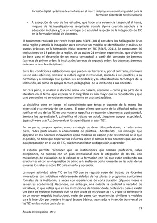 Inclusión digital y prácticas de enseñanza en el marco del programa conectar igualdad para la
formación docente de nivel secundario
23
Área de Investigación - INFD
- A excepción de uno de los estudios, que hace una referencia tangencial al tema,
ninguna de las investigaciones recopiladas aborda alguna cuestión asociada a la
educación inclusiva y/o a un enfoque pro equidad respecto de la integración de TIC
en la formación inicial de docentes.
El documento realizado por Pedro Hepp para RELPE (2011) considera los hallazgos de Brun
en la región y amplía la indagación para construir un modelo de identificación y análisis de
buenas prácticas en la formación inicial docente en TIC (RELPE, 2011). Se contactaron 76
instituciones de 14 países de la región, de las cuales 21 enviaron experiencias, que sirvieron
de base para el desarrollo de un marco conceptual a partir del concepto de barreras
(barreras de primer orden: la institución; barreras de segundo orden: los docentes; barreras
de tercer orden: las disciplinas).
Entre las condiciones institucionales que pueden ser barreras o, por el contrario, promover
un uso más intensivo, destaca: la cultura digital institucional, asociada a sus prácticas, a su
normativa y al liderazgo que ejerzan sus autoridades; y la infraestructura tecnológica de la
institución, así como los apoyos técnico-pedagógicos de la institución a sus docentes.
Por otra parte, al analizar al docente como una barrera, reconoce – como gran parte de la
literatura en el tema - que el peso de lo biográfico es aún mayor que la capacitación y que
usos personales no se traducen necesariamente en usos pedagógicos.
La disciplina pone en juego el conocimiento que tenga el docente de la misma (su
experticia) y su método de dar clases. El autor afirma que parte de la dificultad radica en
justificar el uso de las TIC en una materia específica y responder claramente: ¿qué aporta?,
¿mejora los aprendizajes?, ¿simplifica el trabajo en aula?, ¿requiere apoyos especiales?,
¿qué software usar?, ¿cómo evaluar los aprendizajes al usar TIC?.
Por su parte, propone apelar, como estrategia de desarrollo profesional, a redes entre
pares, redes profesionales o comunidades de práctica. Advirtiendo, sin embargo, que
apoyarse en los docentes innovadores como modelos de cambio y de testimonios de lo que
es posible, no tiene que dispersar los esfuerzos sobre el común de los docentes que, aún con
baja preparación en el uso de TIC, pueden manifestar su disposición a aprender.
El estudio permite reconocer que las instituciones que forman profesores, salvo
excepciones, no cuentan con un plan institucional para la integración de las TIC, con
mecanismos de evaluación de la calidad de la formación con TIC que están recibiendo sus
estudiantes ni con un diagnóstico de cómo se transfieren posteriormente en las aulas de las
escuelas los saberes sobre TIC para enseñar y aprender.
La mayor actividad sobre TIC en las FID que se registró surge del trabajo de docentes
innovadores con iniciativas relativamente aisladas de los planes o programas curriculares
formales de la institución, a veces con experiencias de corta duración (algunos meses o
semestres académicos). Reconoce, sin embargo, una notable la cantidad y variedad de
iniciativas, lo que refleja que en las instituciones de formación de profesores parece existir
una base de recursos humanos que ha sido capaz de introducir las TIC y que se beneficiaría
de un mayor respaldo institucional, redes de pares con experiencias similares y modelos
para la inserción pertinente e integral (cursos básicos, avanzados e inserción transversal de
las TIC) en las mallas curriculares.
 