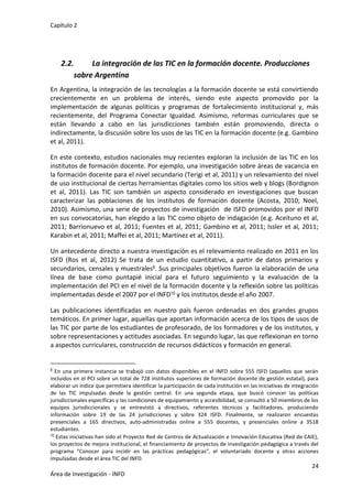 Capítulo 2
24
Área de Investigación - INFD
2.2. La integración de las TIC en la formación docente. Producciones
sobre Argentina
En Argentina, la integración de las tecnologías a la formación docente se está convirtiendo
crecientemente en un problema de interés, siendo este aspecto promovido por la
implementación de algunas políticas y programas de fortalecimiento institucional y, más
recientemente, del Programa Conectar Igualdad. Asimismo, reformas curriculares que se
están llevando a cabo en las jurisdicciones también están promoviendo, directa o
indirectamente, la discusión sobre los usos de las TIC en la formación docente (e.g. Gambino
et al, 2011).
En este contexto, estudios nacionales muy recientes exploran la inclusión de las TIC en los
institutos de formación docente. Por ejemplo, una investigación sobre áreas de vacancia en
la formación docente para el nivel secundario (Terigi et al, 2011) y un relevamiento del nivel
de uso institucional de ciertas herramientas digitales como los sitios web y blogs (Bordignon
et al, 2011). Las TIC son también un aspecto considerado en investigaciones que buscan
caracterizar las poblaciones de los institutos de formación docente (Acosta, 2010; Noel,
2010). Asimismo, una serie de proyectos de investigación de ISFD promovidos por el INFD
en sus convocatorias, han elegido a las TIC como objeto de indagación (e.g. Aceituno et al,
2011; Barrionuevo et al, 2011; Fuentes et al, 2011; Gambino et al, 2011; Issler et al, 2011;
Karabin et al, 2011; Maffei et al, 2011; Martínez et al, 2011).
Un antecedente directo a nuestra investigación es el relevamiento realizado en 2011 en los
ISFD (Ros et al, 2012) Se trata de un estudio cuantitativo, a partir de datos primarios y
secundarios, censales y muestrales9. Sus principales objetivos fueron la elaboración de una
línea de base como puntapié inicial para el futuro seguimiento y la evaluación de la
implementación del PCI en el nivel de la formación docente y la reflexión sobre las políticas
implementadas desde el 2007 por el INFD10 y los institutos desde el año 2007.
Las publicaciones identificadas en nuestro país fueron ordenadas en dos grandes grupos
temáticos. En primer lugar, aquellas que aportan información acerca de los tipos de usos de
las TIC por parte de los estudiantes de profesorado, de los formadores y de los institutos, y
sobre representaciones y actitudes asociadas. En segundo lugar, las que reflexionan en torno
a aspectos curriculares, construcción de recursos didácticos y formación en general.
9 En una primera instancia se trabajó con datos disponibles en el INFD sobre 555 ISFD (aquellos que serán
incluidos en el PCI sobre un total de 728 institutos superiores de formación docente de gestión estatal), para
elaborar un índice que permitiera identificar la participación de cada institución en las iniciativas de integración
de las TIC impulsadas desde la gestión central. En una segunda etapa, que buscó conocer las políticas
jurisdiccionales específicas y las condiciones de equipamiento y accesibilidad, se consultó a 50 miembros de los
equipos jurisdiccionales y se entrevistó a directivos, referentes técnicos y facilitadores, produciendo
información sobre 19 de las 24 jurisdicciones y sobre 324 ISFD. Finalmente, se realizaron encuestas
presenciales a 165 directivos, auto-administradas online a 555 docentes, y presenciales online a 3518
estudiantes.
10 Estas iniciativas han sido el Proyecto Red de Centros de Actualización e Innovación Educativa (Red de CAIE),
los proyectos de mejora institucional, el financiamiento de proyectos de investigación pedagógica a través del
programa “Conocer para incidir en las prácticas pedagógicas”, el voluntariado docente y otras acciones
impulsadas desde el área TIC del INFD.
 