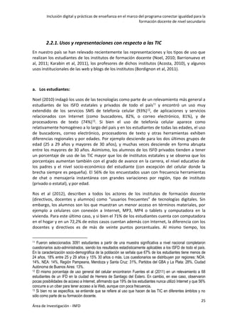 Inclusión digital y prácticas de enseñanza en el marco del programa conectar igualdad para la
formación docente de nivel secundario
25
Área de Investigación - INFD
2.2.1. Usos y representaciones con respecto a las TIC
En nuestro país se han relevado recientemente las representaciones y los tipos de uso que
realizan los estudiantes de los institutos de formación docente (Noel, 2010; Barrionuevo et
al, 2011; Karabin et al, 2011), los profesores de dichos institutos (Acosta, 2010), y algunos
usos institucionales de las web y blogs de los institutos (Bordignon et al, 2011).
a. Los estudiantes:
Noel (2010) indagó los usos de las tecnologías como parte de un relevamiento más general a
estudiantes de los ISFD estatales y privados de todo el país11 y encontró un uso muy
extendido de los servicios SMS de telefonía celular (93%)12, de aplicaciones y servicios
relacionados con Internet (como buscadores, 82%, o correo electrónico, 81%), y de
procesadores de texto (74%)13. Si bien el uso de telefonía celular aparece como
relativamente homogéneo a lo largo del país y en los estudiantes de todas las edades, el uso
de buscadores, correo electrónico, procesadores de texto y otras herramientas exhiben
diferencias regionales y por edades. Por ejemplo desciende para los dos últimos grupos de
edad (25 a 29 años y mayores de 30 años), y muchas veces desciende en forma abrupta
entre los mayores de 30 años. Asimismo, los alumnos de los ISFD privados tienden a tener
un porcentaje de uso de las TIC mayor que los de institutos estatales y se observa que los
porcentajes aumentan también con el grado de avance en la carrera, el nivel educativo de
los padres y el nivel socio-económico del estudiante (con excepción del celular donde la
brecha siempre es pequeña). El 56% de los encuestados usan con frecuencia herramientas
de chat o mensajería instantánea con grandes variaciones por región, tipo de instituto
(privado o estatal), y por edad.
Ros et al (2012), describen a todos los actores de los institutos de formación docente
(directivos, docentes y alumnos) como “usuarios frecuentes” de tecnologías digitales. Sin
embargo, los alumnos son los que muestran un menor acceso en términos materiales, por
ejemplo a celulares con conexión a Internet, MP3, MP4 o tablets y computadora en la
vivienda. Para este último caso, y si bien el 71% de los estudiantes cuenta con computadora
en el hogar y en un 72,2% de estos casos cuentan además con Internet, la diferencia con los
docentes y directivos es de más de veinte puntos porcentuales. Al mismo tiempo, los
11 Fueron seleccionados 3091 estudiantes a partir de una muestra significativa a nivel nacional completaron
cuestionarios auto-administrados, siendo los resultados estadísticamente aplicables a los ISFD de todo el país.
En la caracterización socio-demográfica de la población se señala que 67% de los estudiantes tiene menos de
24 años, 18% entre 25 y 29 años y 15% 30 años o más. Los cuestionarios se distribuyen por regiones: NOA:
14%, NEA: 14%, Región Pampeana, Mendoza y Santa Cruz: 31%, Partidos del GBA y La Plata: 28%, Ciudad
Autónoma de Buenos Aires: 13%.
12 El mismo porcentaje de uso general del celular encontraron Fuentes et al (2011) en un relevamiento a 68
estudiantes de un IFD en la ciudad de Herrera de Santiago del Estero. En cambio, en ese caso, observaron
pocas posibilidades de acceso a Internet, afirmando que 19% de los estudiantes nunca utilizó Internet y que 56%
concurre a un ciber para tener acceso a la Web, aunque con poca frecuencia.
13 Si bien no se especifica, se entiende que se refiere al uso que hacen de las TIC en diferentes ámbitos y no
sólo como parte de su formación docente.
 