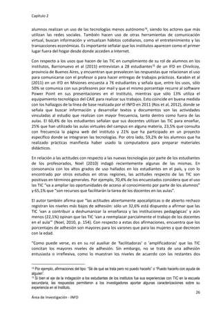 Capítulo 2
26
Área de Investigación - INFD
alumnos realizan un uso de las tecnologías menos autónomo14, siendo los actores que más
utilizan las redes sociales. También hacen uso de otras herramientas de comunicación
virtual, buscan información y virtualizan hábitos cotidianos, como el entretenimiento y las
transacciones económicas. Es importante señalar que los institutos aparecen como el primer
lugar fuera del hogar desde donde acceden a Internet.
Con respecto a los usos que hacen de las TIC en cumplimiento de su rol de alumnos en los
institutos, Barrionuevo et al (2011) entrevistan a 28 estudiantes15 de un IFD en Chivilcoy,
provincia de Buenos Aires, y encuentran que prevalecen las respuestas que relacionan el uso
para comunicarse con el profesor o para hacer entregas de trabajos prácticos. Karabin et al
(2011) en un IFD en Misiones encuesta a 76 estudiantes y señala que, entre los usos, sólo
50% se comunica con sus profesores por mail y que el mismo porcentaje recurre al software
Power Point en sus presentaciones en el Instituto, mientras que sólo 13% utiliza el
equipamiento tecnológico del CAIE para realizar sus trabajos. Esto coincide en buena medida
con los hallazgos de la línea de base realizada por el INFD en 2011 (Ros et al, 2012), donde se
señala que buscar información y desarrollar textos y documentos son las actividades
vinculadas al estudio que realizan con mayor frecuencia, tanto dentro como fuera de las
aulas. El 60,4% de los estudiantes señalan que sus docentes utilizan las TIC para enseñar,
25% que han utilizado las aulas virtuales del campus en alguna materia, 23,5% que consulta
con frecuencia la página web del instituto y 21% que ha participado en un proyecto
específico donde se integraran las tecnologías. Por otro lado, 59,2% de los alumnos que ha
realizado prácticas manifiesta haber usado la computadora para preparar materiales
didácticos.
En relación a las actitudes con respecto a las nuevas tecnologías por parte de los estudiantes
de los profesorados, Noel (2010) indagó recientemente algunas de las mismas. En
consonancia con los altos grados de uso hallados en los estudiantes en el país, y con lo
encontrado por otros estudios en otras regiones, las actitudes respecto de las TIC son
positivas en términos generales. Por ejemplo, 70,4% de los encuestados considera que el uso
las TIC “va a ampliar las oportunidades de acceso al conocimiento por parte de los alumnos”
y 65,1% que “son recursos que facilitarán la tarea de los docentes en las aulas”.
El autor también afirma que “las actitudes abiertamente apocalípticas o de abierto rechazo
registran los niveles más bajos de adhesión: sólo un 32,6% está dispuesto a afirmar que las
TIC ‘van a contribuir a deshumanizar la enseñanza y las instituciones pedagógicas’ y aún
menos (22,1%) opinan que las TIC ‘van a reemplazar parcialmente el trabajo de los docentes
en el aula’” (Noel, 2010, p. 154). Con respecto a estas dos afirmaciones, encuentra que los
porcentajes de adhesión son mayores para los varones que para las mujeres y que decrecen
con la edad.
“Como puede verse, es en su rol auxiliar de ‘facilitadoras’ o ‘amplificadoras’ que las TIC
concitan los mayores niveles de adhesión. Sin embargo, no se trata de una adhesión
entusiasta o irreflexiva, como lo muestran los niveles de acuerdo con las restantes dos
14 Por ejemplo, afirmaciones del tipo: “Sé de qué se trata pero no puedo hacerlo” o “Puedo hacerlo con ayuda de
alguien”.
15 Si bien el eje de la indagación a los estudiantes de los institutos fue sus experiencias con TIC en la escuela
secundaria, las respuestas permitieron a los investigadores aportar algunas caracterizaciones sobre su
experiencia en el Instituto.
 