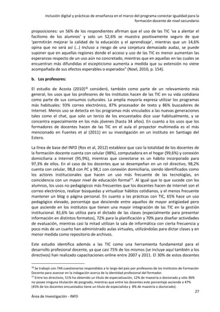 Inclusión digital y prácticas de enseñanza en el marco del programa conectar igualdad para la
formación docente de nivel secundario
27
Área de Investigación - INFD
proposiciones: un 56% de los respondientes afirman que el uso de las TIC ‘va a alentar el
facilismo de los alumnos’ y solo un 52,6% se muestra positivamente seguro de que
‘permitirán mejorar la calidad de la educación y el aprendizaje’, mientras que un 14,6%
opina que no será así (…) Incluso a riesgo de una conjetura demasiado audaz, se puede
suponer que en aquellas regiones donde el acceso y uso de las TIC es menor aumentan las
esperanzas respecto de un uso aún no concretado, mientras que en aquellas en las cuales se
encuentran más difundidas el escepticismo aumenta a medida que su extensión no viene
acompañada de sus efectos esperables o esperados” (Noel, 2010, p. 154).
b. Los profesores:
El estudio de Acosta (2010)16 consideró, también como parte de un relevamiento más
general, los usos que los profesores de los institutos hacen de las TIC en su vida cotidiana
como parte de sus consumos culturales. La amplia mayoría expresa utilizar los programas
más habituales: 93% correo electrónico, 87% procesador de texto y 86% buscadores de
Internet. Menos uso se detecta en los programas más vinculados a las nuevas generaciones
tales como el chat, que solo un tercio de los encuestados dice usar habitualmente, y se
concentra especialmente en los más jóvenes (hasta 34 años). En cuanto a los usos que los
formadores de docentes hacen de las TIC en el aula el proyector multimedia es el más
mencionado en Fuentes et al (2011) en su investigación en un instituto en Santiago del
Estero.
La línea de base del INFD (Ros et al, 2012) establece que casi la totalidad de los docentes de
la formación docente cuenta con celular (98%), computadora en el hogar (99,6%) y conexión
domiciliaria a Internet (95,9%), mientras que conectarse es un hábito incorporado para
97,3% de ellos. En el caso de los docentes que se desempeñan en un rol directivo, 98,2%
cuenta con celular, 98,8 con PC y 98,1 con conexión domiciliaria, siendo identificados como
los actores institucionales que hacen un uso más frecuente de las tecnologías, en
coincidencia con un mayor nivel de educación formal17. Al igual que lo que sucede con los
alumnos, los usos no pedagógicos más frecuentes que los docentes hacen de Internet son el
correo electrónico, realizar búsquedas y virtualizar hábitos cotidianos, y el menos frecuente
mantener un blog o página personal. En cuanto a las prácticas con TIC, 65% hace un uso
pedagógico elevado, porcentaje que desciende entre aquellos de mayor antigüedad pero
que asciende en los institutos que tienen una mayor integración de las TIC en la gestión
institucional. 81,6% las utiliza para el dictado de las clases (especialmente para presentar
información en distintos formatos), 72% para la planificación y 70% para diseñar actividades
de evaluación, mientras casi la mitad utilizan la sala de informática con cierta frecuencia y
poco más de un cuarto han administrado aulas virtuales, utilizándolas para dictar clases y en
menor medida como repositorio de archivos.
Este estudio identifica además a las TIC como una herramienta fundamental para el
desarrollo profesional docente, ya que casi 75% de los mismos (se incluye aquí también a los
directivos) han realizado capacitaciones online entre 2007 y 2011. El 30% de estos docentes
16 Se trabajó con 744 cuestionarios respondidos a lo largo del país por profesores de los Institutos de Formación
Docente para avanzar en la indagación acerca de la identidad profesional del formador.
17 Entre los directivos, 51% ha obtenido un título de especialización, 12% de maestría o doctorado y sólo 36%
no posee ninguna titulación de posgrado, mientras que entre los docentes este porcentaje asciende a 47%
(45% de los docentes encuestados tiene un título de especialista y 8% de maestría o doctorado).
 