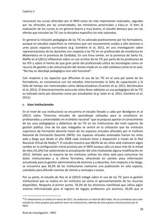 Capítulo 2
28
Área de Investigación - INFD
reconocen los cursos ofrecidos por el INFD como los más importantes realizados, seguidos
por los ofrecidos por las universidades, los ministerios provinciales y Educ.ar. Si bien la
evaluación de los cursos es en general buena y muy buena, el estudio destaca que son las
ofertas que vinculan las TIC con la disciplina específica las más valoradas.
En general la inclusión pedagógica de las TIC es valorada positivamente por los formadores,
aunque en estudios específicos se menciona que son escasamente usadas y sólo alcanzan a
unos pocos espacios curriculares (e.g. Gambino et al, 2011, en una investigación sobre
representaciones de los docentes con respecto a las TIC en un profesorado de enseñanza en
Matemática en la provincia de Córdoba). En una línea similar, en la provincia de Santa Fé,
Maffei et al (2011) reflexionan sobre un uso acrítico de las TIC por parte de los profesores de
los IFD y sobre el hecho de que gran parte del profesorado utiliza las tecnologías como un
recurso de gestión y de comunicación del mismo modo en su vida cotidiana como en el aula:
“No hay un abordaje pedagógico sino sólo funcional”.
Con respecto a los aspectos que dificultan el uso de las TIC en el aula por parte de los
formadores, en consonancia con los estudios internacionales la falta de capacitación y la
falta de tiempo son mencionados como obstaculizadores (Fuentes et al, 2011; Barrionuevo
et al, 2011). El desconocimiento acerca de cómo llevar adelante un uso pedagógico de las TIC
es indicado tanto por docentes como por estudiantes (e.g. Issler et al, 2011; Gambino et al,
2011).
c. Usos institucionales
En el nivel de uso institucional se encuentra el estudio llevado a cabo por Bordignon et al
(2011) sobre “Entornos virtuales de aprendizaje utilizados para la enseñanza en
profesorados y universidades en el ámbito nacional” que se propuso aportar al conocimiento
de los usos pedagógicos y didácticos de las TIC en las instituciones del nivel superior de
gestión pública. Uno de los ejes indagados se centró en la utilización que los institutos
superiores de formación docente hacen de los espacios virtuales ofrecidos por el Instituto
Nacional de Formación Docente (INFD). Los espacios virtuales analizados fueron los sitios
web y blogs que desde el año 2008 cada instituto tiene a disposición a través de la Red
Nacional Virtual de Nodos18. El estudio muestra que 68,4% de los sitios web realizaron algún
cambio en la configuración inicial provista por el INFD aunque sólo un poco más de la mitad
de ellos (51,6%) fue sosteniendo la actualización del sitio (realizando alguna modificación en
2011). Señalan que la mayoría de los institutos utilizan los sitios web para comunicar los
datos institucionales y la oferta formativa, ofreciendo en cambio poca información
actualizada para la gestión administrativa de alumnos y a docentes. Con respecto a los blogs,
se encuentra que 30,3% de las instituciones realizaron una publicación en este espacio,
usándolos para difundir eventos de interés y mensajes o avisos.
Por su parte, el estudio de Ros et al (2012) indagó sobre el uso de las TIC para la gestión
institucional que se realiza en los institutos así como el aprovechamiento de los recursos
disponibles. Respecto al primer punto, 70,3% de los directivos manifiesta que utiliza algún
sistema informatizado para el registro de legajos profesores y/o alumnos, 59,4% que el
18 El relevamiento se realizó en marzo de 2011. Se analizaron un total de 683 nodos. No se consideran para este
estudio los sitios propios que podrían tener las instituciones, además de este espacio virtual provisto por el
INFD.
 