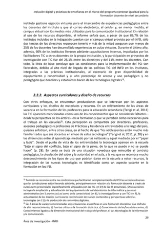 Inclusión digital y prácticas de enseñanza en el marco del programa conectar igualdad para la
formación docente de nivel secundario
29
Área de Investigación - INFD
instituto gestiona espacios virtuales para el intercambio de experiencias pedagógicas entre
los docentes del instituto y que el correo electrónico, el celular y, en menor medida, el
campus virtual son los medios más utilizados para la comunicación institucional. En relación
al uso de los recursos disponibles, el informe señala que, a pesar de que 86,7% de los
institutos incluidos en la indagación cuentan con el campus virtual provisto por el INFD, sólo
dos tercios de los directivos reconocen tenerlo y más de la mitad aseguran que menos de
25% de los docentes han desarrollado experiencias en aulas virtuales. Durante el último año,
además, 60% de los institutos llevaron adelante capacitaciones internas, impulsadas por los
facilitadores TIC u otros docentes de la propia institución, y la participación en proyectos de
investigación con TIC fue del 26,1% entre los directivos y del 11% entre los docentes. Con
todo, la línea de base concluye que las condiciones para la implementación del PCI son
favorables, debido al alto nivel de llegada de las políticas TIC del INFD en los institutos,
integradas a las prácticas institucionales, al escenario de gran disponibilidad de
equipamiento y conectividad y al alto porcentaje de acceso y uso pedagógico y no
pedagógico que docentes y estudiantes hacen de las tecnologías digitales19.
2.2.2. Aspectos curriculares y diseño de recursos
Con otros enfoques, se encuentran producciones que se interesan por los aspectos
curriculares y los diseños de materiales y recursos. En un relevamiento de las áreas de
vacancia en la formación de los profesores para la educación secundaria (Terigi et al, 2011)
las TIC aparecen mencionadas como uno de los conocimientos que se consideran faltantes -
desde la perspectiva de los actores- en la formación y que se perciben como necesarios para
el trabajo en las escuelas20. Esta percepción es compartida por directores, profesores,
asesores pedagógicos y profesores de Prácticas y Residencia entrevistados a lo largo del país,
quienes enfatizan, entre otras cosas, en el hecho de que “los adolescentes están mucho más
familiarizados que sus docentes en el uso de estas tecnologías” (Terigi et al, 2011, p. 28) y en
las diferencias entre el aprendizaje mediado por las netbooks y aquel mediado por el “papel
y lápiz”. Desde el punto de vista de los entrevistados la tecnología aparece en la escuela
“bajo el signo del conflicto, bajo el signo de la pelea, de lo que se puede y no se puede
hacer” (p. 28). En tanto se trata de una situación novedosa que reinscribe el contrato
pedagógico, la circulación del saber y la autoridad en el aula, a la vez que se reconoce mucho
desconocimiento de los tipos de uso que podrían darse en la escuela a estos recursos, la
integración de las nuevas tecnologías es identificado como un aspecto vacante en la
formación en los IFD.
19 También se reconoce entre las condiciones que facilitarían la implementación del PCI las acciones diversas
que las jurisdicciones están llevando adelante, principalmente en relación a la formación docente a través de
cursos semi-presenciales específicamente vinculados con las TIC (en 19 de las 24 provincias). Otras acciones
incluyen la ampliación y actualización del equipamiento de los laboratorios de informática y para uso
administrativo (en 5 provincias) así como de la conectividad (en 8), la investigación en y con TIC (en 7), la
actualización de los diseños curriculares con inclusión de nuevos contenidos y perspectivas sobre las
tecnologías (en 11) y la producción de contenidos digitales.
20 Las 5 áreas de vacancia mencionadas son a) Ausencias específicas en una formación disciplinar que disfruta
de alto reconocimiento, b) Fuertes críticas a la formación didáctica, c) Conocimiento de las/los adolescentes, d)
Conocimientos ligados a la dimensión institucional del trabajo del profesor, e) Las tecnologías de la información
y la comunicación.
 