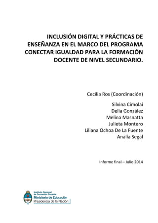 INCLUSIÓN DIGITAL Y PRÁCTICAS DE
ENSEÑANZA EN EL MARCO DEL PROGRAMA
CONECTAR IGUALDAD PARA LA FORMACIÓN
DOCENTE DE NIVEL SECUNDARIO.
Cecilia Ros (Coordinación)
Silvina Cimolai
Delia González
Melina Masnatta
Julieta Montero
Liliana Ochoa De La Fuente
Analía Segal
Informe final – Julio 2014
 