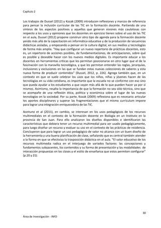 Capítulo 2
30
Área de Investigación - INFD
Los trabajos de Dussel (2012) y Kozak (2009) introducen reflexiones y marcos de referencia
para pensar la inclusión curricular de las TIC en la formación docente. Partiendo de una
síntesis de los aspectos positivos y aquellos que generan visiones más cautelosas con
respecto a los usos y opiniones que los docentes en ejercicio tienen sobre el uso de las TIC
en el aula, Dussel (2012) propone construir otro tipo de agenda para la formación docente
yendo más allá de la capacitación en informática educativa y de la producción de secuencias
didácticas aisladas, y empezando a pensar en la cultura digital, en sus medios y tecnologías
de forma más amplia. “Hay que configurar un nuevo repertorio de prácticas docentes, esto
es, un repertorio de acciones posibles, de fundamentaciones, de anticipaciones, sobre qué
es posible y deseable hacer con los nuevos medios digitales. Es importante educar a los
docentes en herramientas críticas que les permitan posicionarse en otro lugar que el de la
fascinación con la maravilla tecnológica, y que les permitan entender las reglas, jerarquías,
inclusiones y exclusiones en las que se fundan estas nuevas colecciones de saberes y esta
nueva forma de producir contenidos” (Dussel, 2012, p. 226). Agrega también que, en un
contexto en que se suele celebrar los usos que los niños, niñas y jóvenes hacen de las
tecnologías en su vida cotidiana, es importante que la escuela no se conforme con eso sino
que pueda ayudar a los estudiantes a que vayan más allá de lo que pueden hacer ya por sí
mismos. Asimismo, resalta la importancia de que la formación no sea sólo técnica, sino que
se acompañe de una reflexión ética, política y económica sobre el lugar de las nuevas
tecnologías en la sociedad. Por su parte, Kozak (2009) reflexiona que es necesario articular
los aportes disciplinares y superar las fragmentaciones que el mismo currículum impone
para lograr una integración enriquecedora de las TIC.
Aceituno et al (2011), en cambio, se interesan en los usos pedagógicos de los recursos
multimediales en el contexto de la formación docente en Biología en un Instituto en la
provincia de San Juan. Para ello analizaron los diseños disponibles e identificaron las
características que debiera tener un recurso multimedial para ser usado pedagógicamente,
para luego diseñar un recurso y evaluar su uso en el contexto de las prácticas de residencia.
Concluyeron que para lograr un uso pedagógico de valor no alcanza con un buen diseño de
la herramienta y una buena planificación de clase, señalando que es central también atender
a la forma en que se efectiviza la trasposición didáctica en el aula. “El valor educativo de los
recursos multimedia radica en el interjuego de variados factores: las concepciones y
fundamentos subyacentes, los contenidos y su forma de presentación y las modalidades de
interacción propuestas en las clases y el estilo de enseñanza que estos permiten configurar”
(p.20 y 21).
 