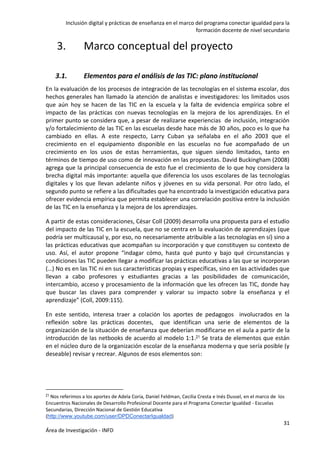 Inclusión digital y prácticas de enseñanza en el marco del programa conectar igualdad para la
formación docente de nivel secundario
31
Área de Investigación - INFD
3. Marco conceptual del proyecto
3.1. Elementos para el análisis de las TIC: plano institucional
En la evaluación de los procesos de integración de las tecnologías en el sistema escolar, dos
hechos generales han llamado la atención de analistas e investigadores: los limitados usos
que aún hoy se hacen de las TIC en la escuela y la falta de evidencia empírica sobre el
impacto de las prácticas con nuevas tecnologías en la mejora de los aprendizajes. En el
primer punto se considera que, a pesar de realizarse experiencias de inclusión, integración
y/o fortalecimiento de las TIC en las escuelas desde hace más de 30 años, poco es lo que ha
cambiado en ellas. A este respecto, Larry Cuban ya señalaba en el año 2003 que el
crecimiento en el equipamiento disponible en las escuelas no fue acompañado de un
crecimiento en los usos de estas herramientas, que siguen siendo limitados, tanto en
términos de tiempo de uso como de innovación en las propuestas. David Buckingham (2008)
agrega que la principal consecuencia de esto fue el crecimiento de lo que hoy considera la
brecha digital más importante: aquella que diferencia los usos escolares de las tecnologías
digitales y los que llevan adelante niños y jóvenes en su vida personal. Por otro lado, el
segundo punto se refiere a las dificultades que ha encontrado la investigación educativa para
ofrecer evidencia empírica que permita establecer una correlación positiva entre la inclusión
de las TIC en la enseñanza y la mejora de los aprendizajes.
A partir de estas consideraciones, César Coll (2009) desarrolla una propuesta para el estudio
del impacto de las TIC en la escuela, que no se centra en la evaluación de aprendizajes (que
podría ser multicausal y, por eso, no necesariamente atribuible a las tecnologías en sí) sino a
las prácticas educativas que acompañan su incorporación y que constituyen su contexto de
uso. Así, el autor propone “indagar cómo, hasta qué punto y bajo qué circunstancias y
condiciones las TIC pueden llegar a modificar las prácticas educativas a las que se incorporan
(…) No es en las TIC ni en sus características propias y específicas, sino en las actividades que
llevan a cabo profesores y estudiantes gracias a las posibilidades de comunicación,
intercambio, acceso y procesamiento de la información que les ofrecen las TIC, donde hay
que buscar las claves para comprender y valorar su impacto sobre la enseñanza y el
aprendizaje” (Coll, 2009:115).
En este sentido, interesa traer a colación los aportes de pedagogos involucrados en la
reflexión sobre las prácticas docentes, que identifican una serie de elementos de la
organización de la situación de enseñanza que deberían modificarse en el aula a partir de la
introducción de las netbooks de acuerdo al modelo 1:1.21 Se trata de elementos que están
en el núcleo duro de la organización escolar de la enseñanza moderna y que sería posible (y
deseable) revisar y recrear. Algunos de esos elementos son:
21 Nos referimos a los aportes de Adela Coria, Daniel Feldman, Cecilia Cresta e Inés Dussel, en el marco de los
Encuentros Nacionales de Desarrollo Profesional Docente para el Programa Conectar Igualdad - Escuelas
Secundarias, Dirección Nacional de Gestión Educativa
(http://www.youtube.com/user/DPDConectarIgualdad)
 
