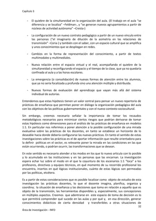 Capítulo 3
32
Área de Investigación - INFD
- El quiebre de la simultaneidad en la organización del aula. (El trabajo en el aula “se
diferencia y se localiza” –Feldman-, y “se generan nuevos agrupamientos a partir de
núcleos de actividad autónoma” –Cresta-)
- La configuración de un nuevo contrato pedagógico a partir de un nuevo vínculo entre
las personas (“el imaginario de dilución de la asimetría en las relaciones de
transmisión” –Coria-) y también con el saber, con un espacio cultural que se amplifica
y unos conocimientos que se despliegan en redes.
- Cambios en la forma de representación del conocimiento, a partir de textos
multimodales y multimediales.
- Nueva relación entre el espacio virtual y el real, acompañando el quiebre de la
simultaneidad y reconfigurando el espacio y el tiempo de la clase, que ya no quedaría
confinada al aula y a las horas escolares.
- La emergencia (o consolidación) de nuevas formas de atención entre los alumnos,
que ya no sería focalizada y profunda sino una atención múltiple y distribuida.
- Nuevas formas de evaluación del aprendizaje que vayan más allá del sistema
individual de autorías.
Entendemos que estas hipótesis tienen un valor central para pensar un nuevo repertorio de
prácticas de enseñanza que permitan poner en diálogo la organización pedagógica del aula
con los objetivos de las políticas gubernamentales y con el nuevo contexto sociocultural.
Sin embargo, creemos necesario señalar la importancia de tomar los recaudos
metodológicos necesarios para minimizar ciertos riesgos que podrían derivarse de tomar
estas hipótesis como dimensiones para el análisis de las prácticas de enseñanza en modelos
1:1. En particular nos referimos a poner atención a la posible configuración de una mirada
evaluativa sobre las prácticas de los docentes, en tanto se establece un horizonte de lo
deseable hacia donde debería configurarse las nuevas prácticas. En tanto el sentido de estas
investigaciones sobre las prácticas es el de aportar información que resulte orientadora para
la definir políticas en el sector, es relevante poner la mirada en las condiciones en las que
están ocurriendo, o podrían ocurrir, las transformaciones que se desean.
En este sentido es necesario atender a los modos en los que lo nuevo articula con lo posible
y lo acumulado en las instituciones y en las personas que las encarnan. La investigación
espera echar luz sobre el modo en el que la coyuntura de los escenarios 1:1 “toca” a los
profesores, directivos y equipos técnicos, en qué momento de su recorrido profesional los
encuentra, insertos en qué lógicas institucionales, cuánto de estas lógicas son permeadas
por las políticas, etcétera.
Es a partir de estas consideraciones que es posible localizar como objeto de estudio de esta
investigación las prácticas docentes, lo que el docente imagina, planifica, organiza y
coordina; la situación de enseñanza y las decisiones que toma en relación a aquello que es
objeto de la transmisión, las herramientas disponibles y, especialmente, sus concepciones
en múltiples aspectos. Creemos que adentrarse en este espacio de toma de decisión es lo
que permitirá comprender qué sucede en las aulas y por qué y, en esa dirección, generar
conocimientos didácticos de cierta densidad y transferibles a otras situaciones de
 