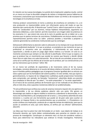 Capítulo 3
34
Área de Investigación - INFD
En relación con las nuevas tecnologías, la cuestión de la implicación subjetiva resulta central
en un marco en el que la discutible categoría de nativos o inmigrantes parece hablarnos de
inclusiones y exclusiones que necesariamente deberán mover sus límites si de incorporar las
tecnologías en la enseñanza se trata.
Interesa producir conocimiento en torno a prácticas de enseñanza en contextos 1:1, y en
esta producción es imprescindible contar con información acerca del modo en que los
docentes dan cuenta de ello. El docente que “cuenta”/narra sobre lo que pasó en su clase o
sobre los “producidos” por sus alumnos, incluye hipótesis interpretativas, argumenta sus
decisiones didácticas, y este material permite reconstruir una imagen sobre las prácticas en
los escenarios 1:1 que estará más cerca de lo real y lo posible que de un deber ser y una
promesa que no parece terminar de concretarse. Probablemente una lectura atenta a estas
representaciones permita echar luz sobre prácticas posibles y recorridos a proponer y
sostener generando las condiciones institucionales que las contengan.
Zelmanovich (2012) llama la atención sobre la alteración en los tiempos de lo que denomina
el acto profesional aludiendo “a lo que se produce, se precipita en ese momento en que un
profesional se encuentra ante sus estudiantes, o interviniendo en una escena de
capacitación, y donde se pone en juego algún deseo relativo a su función. Un acto es un
momento conclusivo que siempre va más allá de lo planificado. Entre lo que se espera y lo
que se produce hay un movimiento que excede las razones que llevaron a decidir dónde
hacer foco en cada clase o en cada intervención. No se trata de una actividad, ya que el acto
como tal se verifica por los efectos de la función que lo produce, por sus consecuencias y no
por las intenciones que lo animan.” (2012: 96)
En un marco tan preñado de expectativas y de inversiones como el de las nuevas
tecnologías, conviene detenerse en el asunto del deseo relativo a la función, en la forma en
que el mandato político pedagógico que el programa Conectar Igualdad abre se articula con
estos sujetos que son los formadores del sistema público. En este sentido, más que aspirar a
generalizaciones, la riqueza de las indagaciones cualitativas puede proporcionar horizontes
para comprender, por ejemplo, las llamadas “resistencias”, advertidas desde una posición
que complejice la idea de que “no saben”, “no están preparados” o “no están capacitados”.
En el marco de las sucesivas políticas de formación que se han realizado en los últimos diez
años en éste área, estas supuestas resistencias deberían ser problematizadas.
“El acto profesional que conlleva esa cuota de sorpresa necesaria requiere de una apertura a
lo imprevisible, y de sus efectos podemos advertir sólo una parte. Ello genera un
desasosiego que explica en alguna medida la resistencia a abandonar lo desconocido, en un
marco de incertidumbres y de complejización de la tarea (…) Una práctica advertida de estas
tensiones (...) cuenta con una herramienta que puede ser de gran valor para suscitar un
intervalo, un impasse frente a los acontecimientos que se presentan. (…) Precipitarse a la
acción conlleva una implicación, producto de un segundo tiempo de elaboración, para que la
acción se convierta en acto, que como dijimos, se verifica por sus efectos” (Zelmanovich,
2012:97)
Las ideas que trae la autora han sido formuladas en un texto cuyo objeto de trabajo es la
formación docente, por tanto deben contextualizadas para ponerlas en relación con un
proceso de investigación. Constituyen un elemento más a la hora de considerar matices y
focos para determinar los indicadores que ordenan la mirada investigativa. Podríamos
 