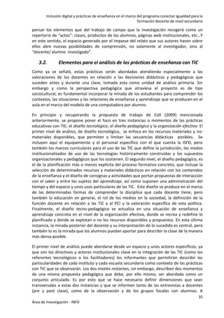 Inclusión digital y prácticas de enseñanza en el marco del programa conectar igualdad para la
formación docente de nivel secundario
35
Área de Investigación - INFD
pensar los elementos que del trabajo de campo que la investigación recogerá como un
repertorio de “actos”: clases, productos de los alumnos, páginas web institucionales, etc…Y
en este sentido, el espacio generado por el impasse del relato que sus autores hacen sobre
ellos abre nuevas posibilidades de comprensión, no solamente al investigador, sino al
“docente/ alumno investigado”.
3.2. Elementos para el análisis de las prácticas de enseñanza con TIC
Como ya se señaló, estas prácticas serán abordadas atendiendo especialmente a las
valoraciones de los docentes en relación a las decisiones didácticas y pedagógicas que
suceden antes y durante una clase, tomada esta como unidad de análisis primaria. Sin
embargo y como la perspectiva pedagógica que atraviesa el proyecto es de tipo
sociocultural, es fundamental incorporar la mirada de los estudiantes para comprender los
contextos, las situaciones y las relaciones de enseñanza y aprendizaje que se producen en el
aula en el marco del modelo de una computadora por alumno.
En principio y recuperando la propuesta de trabajo de Coll (2009) mencionada
anteriormente, se propone poner el foco en tres instancias o momentos de las prácticas
educativas con TIC: el diseño tecnológico, el diseño pedagógico y la organización efectiva. El
primer nivel de análisis, de diseño tecnológico, se enfoca en los recursos materiales y no-
materiales disponibles, que permiten o limitan las secuencias didácticas posibles. Se
incluyen aquí el equipamiento y el personal específico con el que cuenta la ISFD, pero
también los marcos curriculares para el uso de las TIC que define la jurisdicción, los modos
institucionalizados de uso de las tecnologías históricamente construidas y los supuestos
organizacionales y pedagógicos que los sostienen. El segundo nivel, el diseño pedagógico, es
el de la planificación más o menos explícita del proceso formativo concreto, que incluye la
selección de determinados recursos y materiales didácticos en relación con los contenidos
de la enseñanza y el diseño de consignas y actividades que portan propuestas de interacción
con el saber y entre los sujetos del aprendizaje, así como suponen una administración del
tiempo y del espacio y unos usos particulares de las TIC. Este diseño se produce en el marco
de las determinadas formas de comprender la disciplina que cada docente tiene, pero
también la educación en general, el rol de los medios en la sociedad, la definición de la
función docente en relación a las TIC y al PCI y la valoración específica de esta política.
Finalmente, el diseño tecno-pedagógico se actualiza en una situación de enseñanza y
aprendizaje concreta en el nivel de la organización efectiva, donde se recrea y redefine lo
planificado y donde se explotan o no los recursos disponibles y propuestos. En esta última
instancia, la mirada posterior del docente y su interpretación de lo sucedido es central, pero
también lo es la mirada que los alumnos puedan aportar para describir la clase de la manera
más densa posible.
El primer nivel de análisis puede abordarse desde un espacio y unos actores específicos, ya
que son los directivos y actores institucionales clave en la integración de las TIC (como los
referentes tecnológicos o los facilitadores) los informantes que permitirán describir las
particularidades de cada instituto y cada escuela secundaria como contexto de las prácticas
con TIC que se observarán. Los dos niveles restantes, sin embargo, describen dos momentos
de una misma propuesta pedagógica que debe, por ello mismo, ser abordada como un
conjunto articulado. Es por esto que se hace necesario definir dimensiones que sean
transversales a estas dos instancias y que se informen tanto de las entrevistas a docentes
(pre y post clase), como de la observación y de los grupos focales con alumnos. A
 