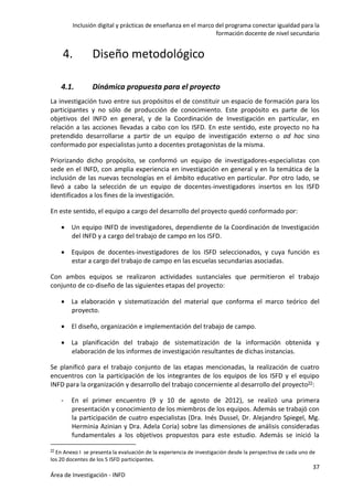 Inclusión digital y prácticas de enseñanza en el marco del programa conectar igualdad para la
formación docente de nivel secundario
37
Área de Investigación - INFD
4. Diseño metodológico
4.1. Dinámica propuesta para el proyecto
La investigación tuvo entre sus propósitos el de constituir un espacio de formación para los
participantes y no sólo de producción de conocimiento. Este propósito es parte de los
objetivos del INFD en general, y de la Coordinación de Investigación en particular, en
relación a las acciones llevadas a cabo con los ISFD. En este sentido, este proyecto no ha
pretendido desarrollarse a partir de un equipo de investigación externo o ad hoc sino
conformado por especialistas junto a docentes protagonistas de la misma.
Priorizando dicho propósito, se conformó un equipo de investigadores-especialistas con
sede en el INFD, con amplia experiencia en investigación en general y en la temática de la
inclusión de las nuevas tecnologías en el ámbito educativo en particular. Por otro lado, se
llevó a cabo la selección de un equipo de docentes-investigadores insertos en los ISFD
identificados a los fines de la investigación.
En este sentido, el equipo a cargo del desarrollo del proyecto quedó conformado por:
 Un equipo INFD de investigadores, dependiente de la Coordinación de Investigación
del INFD y a cargo del trabajo de campo en los ISFD.
 Equipos de docentes-investigadores de los ISFD seleccionados, y cuya función es
estar a cargo del trabajo de campo en las escuelas secundarias asociadas.
Con ambos equipos se realizaron actividades sustanciales que permitieron el trabajo
conjunto de co-diseño de las siguientes etapas del proyecto:
 La elaboración y sistematización del material que conforma el marco teórico del
proyecto.
 El diseño, organización e implementación del trabajo de campo.
 La planificación del trabajo de sistematización de la información obtenida y
elaboración de los informes de investigación resultantes de dichas instancias.
Se planificó para el trabajo conjunto de las etapas mencionadas, la realización de cuatro
encuentros con la participación de los integrantes de los equipos de los ISFD y el equipo
INFD para la organización y desarrollo del trabajo concerniente al desarrollo del proyecto22:
- En el primer encuentro (9 y 10 de agosto de 2012), se realizó una primera
presentación y conocimiento de los miembros de los equipos. Además se trabajó con
la participación de cuatro especialistas (Dra. Inés Dussel, Dr. Alejandro Spiegel, Mg.
Herminia Azinian y Dra. Adela Coria) sobre las dimensiones de análisis consideradas
fundamentales a los objetivos propuestos para este estudio. Además se inició la
22 En Anexo I se presenta la evaluación de la experiencia de investigación desde la perspectiva de cada uno de
los 20 docentes de los 5 ISFD participantes.
 