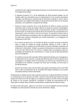 Capítulo 4
38
Área de Investigación - INFD
coordinación de la logística del trabajo de campo y la construcción de acuerdos sobre
el cronograma de trabajo.
- El segundo encuentro (17 y 18 de septiembre de 2012) permitió trabajar con los
equipos sobre los instrumentos que se implementaron en las escuelas secundarias
asociadas a los ISFD para la recolección de la información. Además se llevó a cabo la
organización de la logística del trabajo de campo dentro de los ISFD y en las escuelas
asociadas, y sus respectivos cronogramas de trabajo.
- Durante el tercer encuentro (13 y 14 de diciembre de 2012) se realizó una breve
evaluación sobre la etapa de trabajo. Además se pactaron acuerdos metodológicos
para el encuadre de la próxima etapa: el procesamiento, análisis e interpretación de
la información. Se realizó la presentación de las herramientas de procesamiento de la
información, junto a los fines y usos de las mismas. Se acordaron criterios para la
lectura de información cuantitativa, junto a la elaboración conjunta de una propuesta
de índice para Informes individuales por Escuela Secundaria y un cronograma de
trabajo para el año 2013.
- En el cuarto encuentro (11 y 12 de Abril de 2013) se realizó una breve evaluación
sobre la etapa de trabajo de campo culminada. Además se llevó a cabo la
presentación de los equipos de los ISFD sobre los primeros hallazgos resultantes del
análisis de la información. También se pautaron orientaciones y acuerdos respecto a
la escritura del informe final. Por último se trabajó sobre las propuestas sobre las
estrategias de devolución de la información a en cada uno de los ISFD participantes
de esta investigación.
- En el último encuentro (15 noviembre 2013), habiendo finalizado ya la investigación y
la elaboración de los informes, el equipo del INFD presentó el informe general de la
investigación y se debatió sobre los resultados y los alcances de la experiencia en la
actualidad de los institutos y escuelas con los/as que se trabajó, así como para la
formación docente.
- Durante los últimos meses del año 2013 cada equipo de docentes de los cinco ISFD
llevó a cabo una devolución de los resultados del trabajo realizado en las escuelas
secundarias donde se relevó información.
Paralelamente al trabajo durante cada encuentro presencial, el equipo del INFD (a través de
su coordinación y de una persona por ISFD) mantuvo comunicación permanente con cada
equipo de los ISFD, con el fin de organizar el trabajo de campo en el ISFD, orientar el trabajo
de campo en las escuelas secundarias, acompañar el trabajo de procesamiento de la
información y trabajar sobre el análisis, interpretación y elaboración de informes finales.
En cada uno de estos pasos, jugaron un rol central los recursos digitales como por ejemplo
el Dropbox, las comunicaciones virtuales por correo electrónico y Skype.
 