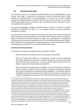 Inclusión digital y prácticas de enseñanza en el marco del programa conectar igualdad para la
formación docente de nivel secundario
39
Área de Investigación - INFD
4.2. Selección de los casos
Los estudios de caso son el estudio de la particularidad y de la complejidad de un caso
singular, para llegar a comprender su actividad en ciertas circunstancias (Stake, 1999).
Aunque no es posible estimar su representatividad – en términos de a cuántas unidades
semejantes puede generalizarse su situación dentro de un universo conocido – el caso opera
identificando configuraciones, recurrencias que, sin embargo, parecen responder no sólo a
la singularidad de su existencia23.
Los casos aquí trabajados se eligieron intencionalmente, a partir de una primera unidad de
información conformada por ISFD y en una segunda instancia, escuelas secundarias
asociadas a los mismos.
La información que orientó la selección de los ISFD tuvo como fuente la base de datos del
INFD actualizada a partir del estudio de Línea de Base del PCI llevado a cabo en el año 2011,
donde se cuenta con información respecto al acceso, uso y participación en actividades e
iniciativas que contemplan la incorporación de las TIC en el ámbito de la Formación Docente.
Dicha información se complementó con la proporcionada por informantes jurisdiccionales e
institucionales que permitió cerrar la selección definitiva de los casos.
Institutos de Formación Docente
Se combinaron las siguientes condiciones para la selección de 5 ISFD:
- ISFD que recibieron las netbooks en 2011 y que poseen conectividad.
- ISFD que forman para alguna de las siguientes carreras de nivel secundario:
Matemática, Biología, Física, Historia y Lengua y Literatura (se trata de las carreras de
nivel Secundario más numerosas y con más tradición dentro del nivel de la FD.
Además, representan a diversos tipos de disciplinas).
- ISFD que muestren un trabajo con las netbooks o con las TIC en general. Para ello en
primera instancia se aplicó el índice construido y utilizado en el estudio de Línea de
base para la evaluación del Programa Conectar Igualdad en la Formación Docente,
2012 (Índice: Niveles de participación de los ISFD en las iniciativas TIC impulsadas por
el INFD)24, asegurándose que aquellos ISFD seleccionados estuvieran ubicados en los
23 El concepto de caso, evocado desde los sistemas de inferencia lógicos constituye un elemento central de
cualquier construcción de conocimiento científico, en tanto supone el término medio de las clásicas inferencias
(inducción y deducción); aquel que permite atribuir a un conjunto de elementos desconocidos o cuya relación
se desconoce las características de una regla (o afirmación universal). Como el diagnóstico, esta atribución
vuelve al caso (espécimen) un representante de la especie y, en tanto tal, un singular-universal. De esto trata
la inferencia abductiva; aquella que explica el camino de este razonamiento en las prácticas de producción de
conocimiento (Peirce 1970; Samaja, 1994, 2003). Cuando Freud describe a través del caso Dora el
funcionamiento de la histeria, o de la fobia, a través del caso Juanito, lo que se pretende generalizar no es una
información respecto de la prevalencia de ocurrencia de un tal fenómeno en una población, sino la estructura
invariante o recurrente de un cierto patrón de funcionamiento psíquico (más allá de a cuántos involucre)
24
Como una herramienta de análisis que sintetiza la participación de los institutos en las iniciativas impulsadas
por el INFD desde 2007, durante la elaboración de la Línea de Base del PCI en la Formación Docente (2011), se
elaboró un índice sumatorio con la información disponible. El índice valora: a.- la inclusión de componentes TIC
ea los Proyectos de Mejora Institucional presentados por cada ISFD; b.- la presentación y aprobación de
proyectos de investigación vinculados con las TIC en las convocatorias del INFD; c.- el uso del sitio Web; d.- la
 
