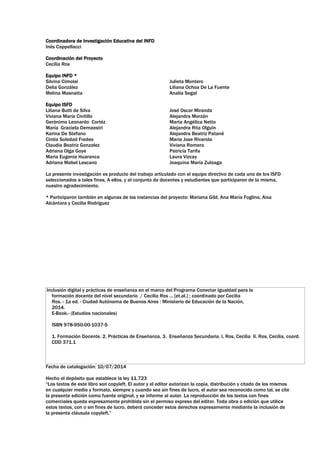 Coordinadora de Investigación Educativa del INFD
Inés Cappellacci
Coordinación del Proyecto
Cecilia Ros
Equipo INFD *
Silvina Cimolai
Delia González
Melina Masnatta
Julieta Montero
Liliana Ochoa De La Fuente
Analía Segal
Equipo ISFD
Liliana Butti de Silva
Viviana María Civitillo
Gerónimo Leonardo Cortéz
María Graciela Demaestri
Karina De Stefano
Cintia Soledad Fredes
Claudia Beatriz Gonzalez
Adriana Olga Goye
Maria Eugenia Huaranca
Adriana Mabel Lescano
José Oscar Miranda
Alejandra Morzán
Marta Angélica Netto
Alejandra Rita Olguin
Alejandra Beatriz Patané
Maria Jose Rivarola
Viviana Romero
Patricia Tarifa
Laura Vizcay
Joaquina María Zuloaga
La presente investigación es producto del trabajo articulado con el equipo directivo de cada uno de los ISFD
seleccionados a tales fines. A ellos, y al conjunto de docentes y estudiantes que participaron de la misma,
nuestro agradecimiento.
* Participaron también en algunas de las instancias del proyecto: Mariana Gild, Ana María Foglino, Aixa
Alcántara y Cecilia Rodríguez
Inclusión digital y prácticas de enseñanza en el marco del Programa Conectar Igualdad para la
formación docente del nivel secundario / Cecilia Ros ... [et.al.] ; coordinado por Cecilia
Ros. - 1a ed. - Ciudad Autónoma de Buenos Aires : Ministerio de Educación de la Nación,
2014.
E-Book.- (Estudios nacionales)
ISBN 978-950-00-1037-5
1. Formación Docente. 2. Prácticas de Enseñanza. 3. Enseñanza Secundaria. I. Ros, Cecilia II. Ros, Cecilia, coord.
CDD 371.1
Fecha de catalogación: 10/07/2014
Hecho el depósito que establece la ley 11.723
“Los textos de este libro son copyleft. El autor y el editor autorizan la copia, distribución y citado de los mismos
en cualquier medio y formato, siempre y cuando sea sin fines de lucro, el autor sea reconocido como tal, se cite
la presente edición como fuente original, y se informe al autor. La reproducción de los textos con fines
comerciales queda expresamente prohibida sin el permiso expreso del editor. Toda obra o edición que utilice
estos textos, con o sin fines de lucro, deberá conceder estos derechos expresamente mediante la inclusión de
la presente cláusula copyleft.”
 