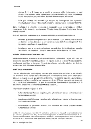 Capítulo 4
40
Área de Investigación - INFD
niveles 2, 3 o 4. Luego se procedió a chequear dicha información a nivel
jurisdiccional, para un mejor conocimiento sobre el uso efectivo de las netbooks en
dichas instituciones por parte de los docentes en el momento del estudio.
- ISFD que cuenten con docentes y/o equipos de investigación con experiencia
investigativa acreditada y docentes facilitadores o con cursos en el área de TIC-INFD.
Como resultado de la selección, el universo de indagación quedó conformado por 5 ISFD, 1
de cada una de las siguientes jurisdicciones: Córdoba, Jujuy, Mendoza, Provincia de Buenos
Aires y Santa Fé.
A su vez, dentro de este universo, se seleccionaron dos sub-universos en cada ISFD:
- Docentes que desarrollan prácticas de enseñanza con TIC de interés para el análisis,
en distintos campos dentro de la carrera seleccionada: de la formación general, de la
formación específica y de las prácticas.
- Estudiantes que se encuentren haciendo sus prácticas de Residencia en escuelas
secundarias con modelo 1:1 y tengan previsto usar las netbooks en sus clases.
Escuelas secundarias asociadas a los ISFD
Se seleccionaron un máximo de 4 escuelas secundarias con modelo 1:1 por ISFD. Una por
estudiante-residente realizando su práctica (en algunos casos, al no existir 4 escuelas con las
condiciones previstas, se tomaron 2 o más estudiantes haciendo prácticas en distintos
grupos-clase de la misma escuela asociada).
Selección de experiencias
Una vez seleccionados los ISFD junto a sus escuelas secundarias asociadas, se les solicitó a
los miembros de los equipos de ISFD información concerniente a ambos con la intención de
obtener un mapeo general que permitiera identificar y seleccionar aquellas experiencias de
prácticas de enseñanza con TIC entre los docentes de los ISFD que han mostrado un uso de
las TIC en el marco del modelo 1:1, y en estudiantes de las Residencias cuyas prácticas se
desarrollen en escuelas secundarias con Modelo 1:1 del PCI.
Información solicitada respecto al ISFD:
- Referente técnico (Nombre y apellido, días y horarios en los que se lo encuentra y
funciones que cumple)
- Coordinador CAIE (Nombre y apellido, días y horarios en los que se lo encuentra y
funciones que cumple)
- Facilitador/es TIC (Nombre y apellido, días y horarios en los que se lo encuentra y
funciones que cumple)
cantidad de aulas virtuales; e.- la cantidad de facilitadores que terminaron el curso; f.- la cantidad de docentes
que cursaron y aprobaron cursos PCI; g.- la presentación de proyectos de Voluntariado. La combinatoria de las
respuestas a los indicadores antes expuestos permitió identificar 4 niveles de participación en las iniciativas de
inclusión de las TIC desarrolladas por el INFD, donde el nivel 0 es el más básico y el 4 el más alto.
 