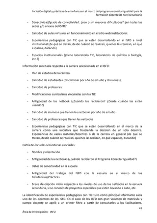Inclusión digital y prácticas de enseñanza en el marco del programa conectar igualdad para la
formación docente de nivel secundario
41
Área de Investigación - INFD
- Conectividad/grado de conectividad: ¿con o sin mayores dificultades? ¿en todas las
sedes y/o anexos del ISFD?
- Cantidad de aulas virtuales en funcionamiento en el sitio web institucional.
- Experiencias pedagógicas con TIC que se estén desarrollando en el ISFD a nivel
institucional (de qué se tratan, desde cuándo se realizan, quiénes las realizan, en qué
espacios, duración)
- Espacios institucionales (¿tiene laboratorio TIC, laboratorio de química o biología,
etc.?)
Información solicitada respecto a la carrera seleccionada en el ISFD:
- Plan de estudios de la carrera
- Cantidad de estudiantes (Discriminar por año de estudio y divisiones)
- Cantidad de profesores
- Modificaciones curriculares vinculadas con las TIC
- Antigüedad de las netbook (¿Cuándo las recibieron? ¿Desde cuándo las están
usando?)
- Cantidad de alumnos que tienen las netbooks por año de estudio
- Cantidad de profesores que tienen las netbooks
- Experiencias pedagógicas con TIC que se estén desarrollando en el marco de la
carrera como una iniciativa que trasciende la decisión de un solo docente.
Experiencias de varias materias/docentes o de la carrera en general (de qué se
tratan, desde cuándo se realizan, quiénes las realizan, en qué espacios, duración)
Datos de escuelas secundarias asociadas:
- Nombre y orientación
- Antigüedad de las netbooks (¿cuándo recibieron el Programa Conectar Igualdad?)
- Datos de conectividad en la escuela
- Antigüedad del trabajo del ISFD con la escuela en el marco de las
Residencias/Prácticas.
- Breve descripción inicial respecto a los niveles de uso de las netbooks en la escuela
secundaria, si se conocen de proyectos especiales que estén llevando a cabo, etc.
La identificación de experiencias pedagógicas con TIC tuvo como principal informante cada
uno de los docentes de los ISFD. En el caso de los ISFD con gran volumen de matrícula y
cuerpo docente se apeló a un primer filtro a partir de consultarles a los facilitadores,
 