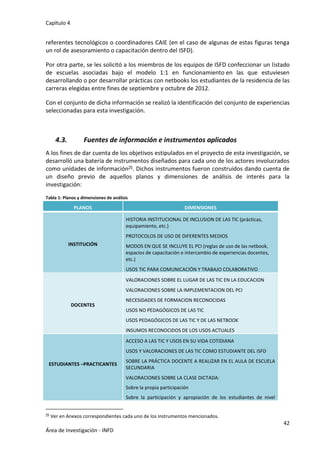 Capítulo 4
42
Área de Investigación - INFD
referentes tecnológicos o coordinadores CAIE (en el caso de algunas de estas figuras tenga
un rol de asesoramiento o capacitación dentro del ISFD).
Por otra parte, se les solicitó a los miembros de los equipos de ISFD confeccionar un listado
de escuelas asociadas bajo el modelo 1:1 en funcionamiento en las que estuviesen
desarrollando o por desarrollar prácticas con netbooks los estudiantes de la residencia de las
carreras elegidas entre fines de septiembre y octubre de 2012.
Con el conjunto de dicha información se realizó la identificación del conjunto de experiencias
seleccionadas para esta investigación.
4.3. Fuentes de información e instrumentos aplicados
A los fines de dar cuenta de los objetivos estipulados en el proyecto de esta investigación, se
desarrolló una batería de instrumentos diseñados para cada uno de los actores involucrados
como unidades de información25. Dichos instrumentos fueron construidos dando cuenta de
un diseño previo de aquellos planos y dimensiones de análisis de interés para la
investigación:
Tabla 1: Planos y dimensiones de análisis
PLANOS DIMENSIONES
INSTITUCIÓN
 HISTORIA INSTITUCIONAL DE INCLUSION DE LAS TIC (prácticas,
equipamiento, etc.)
 PROTOCOLOS DE USO DE DIFERENTES MEDIOS
 MODOS EN QUE SE INCLUYE EL PCI (reglas de uso de las netbook,
espacios de capacitación e intercambio de experiencias docentes,
etc.)
 USOS TIC PARA COMUNICACIÓN Y TRABAJO COLABORATIVO
DOCENTES
 VALORACIONES SOBRE EL LUGAR DE LAS TIC EN LA EDUCACION
 VALORACIONES SOBRE LA IMPLEMENTACION DEL PCI
 NECESIDADES DE FORMACION RECONOCIDAS
 USOS NO PEDAGÓGICOS DE LAS TIC
 USOS PEDAGÓGICOS DE LAS TIC Y DE LAS NETBOOK
 INSUMOS RECONOCIDOS DE LOS USOS ACTUALES
ESTUDIANTES –PRACTICANTES
 ACCESO A LAS TIC Y USOS EN SU VIDA COTIDIANA
 USOS Y VALORACIONES DE LAS TIC COMO ESTUDIANTE DEL ISFD
 SOBRE LA PRÁCTICA DOCENTE A REALIZAR EN EL AULA DE ESCUELA
SECUNDARIA
 VALORACIONES SOBRE LA CLASE DICTADA:
- Sobre la propia participación
- Sobre la participación y apropiación de los estudiantes de nivel
25 Ver en Anexos correspondientes cada uno de los instrumentos mencionados.
 