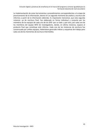 Inclusión digital y prácticas de enseñanza en el marco del programa conectar igualdad para la
formación docente de nivel secundario
45
Área de Investigación - INFD
La implementación de estas herramientas y procedimientos correspondientes a la etapa de
procesamiento de la información, devino en un segundo momento de análisis y escritura de
informes a partir de la información obtenida. Es importante mencionar, que esta segunda
instancia -ya de escritura final- fue elaborada en forma individual y conjunta por los
miembros de los equipos de cada uno de los ISFD -por un lado- y por otro, por cada uno de
los miembros del equipo INFD de investigadores, dando, en última instancia, espacio al
producto final que constituye este informe. Cada una de las instancias de escritura fue
consensuada por ambos equipos, habiéndose generado índices y esquemas de trabajo para
cada uno de los momentos de escritura intermedios.
 
