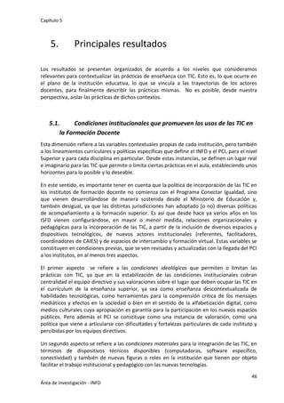 Capítulo 5
46
Área de Investigación - INFD
5. Principales resultados
Los resultados se presentan organizados de acuerdo a los niveles que consideramos
relevantes para contextualizar las prácticas de enseñanza con TIC. Esto es, lo que ocurre en
el plano de la institución educativa, lo que se vincula a las trayectorias de los actores
docentes, para finalmente describir las prácticas mismas. No es posible, desde nuestra
perspectiva, aislar las prácticas de dichos contextos.
5.1. Condiciones institucionales que promueven los usos de las TIC en
la Formación Docente
Esta dimensión refiere a las variables contextuales propias de cada institución, pero también
a los lineamientos curriculares y políticas específicas que define el INFD y el PCI, para el nivel
Superior y para cada disciplina en particular. Desde estas instancias, se definen un lugar real
e imaginario para las TIC que permite o limita ciertas prácticas en el aula, estableciendo unos
horizontes para lo posible y lo deseable.
En este sentido, es importante tener en cuenta que la política de incorporación de las TIC en
los institutos de formación docente no comienza con el Programa Conectar Igualdad, sino
que vienen desarrollándose de manera sostenida desde el Ministerio de Educación y,
también desigual, ya que las distintas jurisdicciones han adoptado (o no) diversas políticas
de acompañamiento a la formación superior. Es así que desde hace ya varios años en los
ISFD vienen configurándose, en mayor o menor medida, relaciones organizacionales y
pedagógicas para la incorporación de las TIC, a partir de la inclusión de diversos espacios y
dispositivos tecnológicos, de nuevos actores institucionales (referentes, facilitadores,
coordinadores de CAIES) y de espacios de intercambio y formación virtual. Estas variables se
constituyen en condiciones previas, que se ven revisadas y actualizadas con la llegada del PCI
a los institutos, en al menos tres aspectos.
El primer aspecto se refiere a las condiciones ideológicas que permiten o limitan las
prácticas con TIC, ya que en la estabilización de las condiciones institucionales cobran
centralidad el equipo directivo y sus valoraciones sobre el lugar que deben ocupar las TIC en
el currículum de la enseñanza superior, ya sea como enseñanza descontextualizada de
habilidades tecnológicas, como herramientas para la comprensión crítica de los mensajes
mediáticos y efectos en la sociedad o bien en el sentido de la alfabetización digital, como
medios culturales cuya apropiación es garantía para la participación en los nuevos espacios
públicos. Pero además el PCI se constituye como una instancia de valoración, como una
política que viene a articularse con dificultades y fortalezas particulares de cada instituto y
percibidas por los equipos directivos.
Un segundo aspecto se refiere a las condiciones materiales para la integración de las TIC, en
términos de dispositivos técnicos disponibles (computadoras, software específico,
conectividad) y también de nuevas figuras o roles en la institución que tienen por objeto
facilitar el trabajo institucional y pedagógico con las nuevas tecnologías.
 