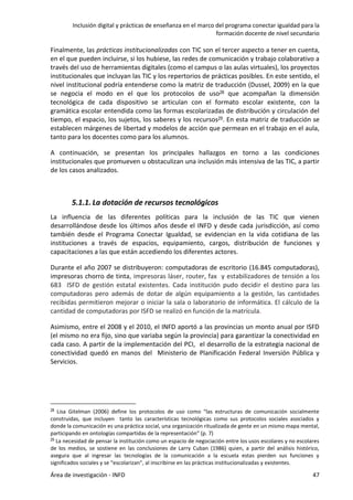 Inclusión digital y prácticas de enseñanza en el marco del programa conectar igualdad para la
formación docente de nivel secundario
Área de investigación - INFD 47
Finalmente, las prácticas institucionalizadas con TIC son el tercer aspecto a tener en cuenta,
en el que pueden incluirse, si los hubiese, las redes de comunicación y trabajo colaborativo a
través del uso de herramientas digitales (como el campus o las aulas virtuales), los proyectos
institucionales que incluyan las TIC y los repertorios de prácticas posibles. En este sentido, el
nivel institucional podría entenderse como la matriz de traducción (Dussel, 2009) en la que
se negocia el modo en el que los protocolos de uso28 que acompañan la dimensión
tecnológica de cada dispositivo se articulan con el formato escolar existente, con la
gramática escolar entendida como las formas escolarizadas de distribución y circulación del
tiempo, el espacio, los sujetos, los saberes y los recursos29. En esta matriz de traducción se
establecen márgenes de libertad y modelos de acción que permean en el trabajo en el aula,
tanto para los docentes como para los alumnos.
A continuación, se presentan los principales hallazgos en torno a las condiciones
institucionales que promueven u obstaculizan una inclusión más intensiva de las TIC, a partir
de los casos analizados.
5.1.1. La dotación de recursos tecnológicos
La influencia de las diferentes políticas para la inclusión de las TIC que vienen
desarrollándose desde los últimos años desde el INFD y desde cada jurisdicción, así como
también desde el Programa Conectar Igualdad, se evidencian en la vida cotidiana de las
instituciones a través de espacios, equipamiento, cargos, distribución de funciones y
capacitaciones a las que están accediendo los diferentes actores.
Durante el año 2007 se distribuyeron: computadoras de escritorio (16.845 computadoras),
impresoras chorro de tinta, impresoras láser, router, fax y estabilizadores de tensión a los
683 ISFD de gestión estatal existentes. Cada institución pudo decidir el destino para las
computadoras pero además de dotar de algún equipamiento a la gestión, las cantidades
recibidas permitieron mejorar o iniciar la sala o laboratorio de informática. El cálculo de la
cantidad de computadoras por ISFD se realizó en función de la matrícula.
Asimismo, entre el 2008 y el 2010, el INFD aportó a las provincias un monto anual por ISFD
(el mismo no era fijo, sino que variaba según la provincia) para garantizar la conectividad en
cada caso. A partir de la implementación del PCI, el desarrollo de la estrategia nacional de
conectividad quedó en manos del Ministerio de Planificación Federal Inversión Pública y
Servicios.
28 Lisa Gitelman (2006) define los protocolos de uso como “las estructuras de comunicación socialmente
construidas, que incluyen tanto las características tecnológicas como sus protocolos sociales asociados y
donde la comunicación es una práctica social, una organización ritualizada de gente en un mismo mapa mental,
participando en ontologías compartidas de la representación” (p. 7)
29 La necesidad de pensar la institución como un espacio de negociación entre los usos escolares y no escolares
de los medios, se sostiene en las conclusiones de Larry Cuban (1986) quien, a partir del análisis histórico,
asegura que al ingresar las tecnologías de la comunicación a la escuela estas pierden sus funciones y
significados sociales y se “escolarizan”, al inscribirse en las prácticas institucionalizadas y existentes.
 