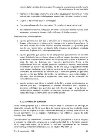 Inclusión digital y prácticas de enseñanza en el marco del programa conectar igualdad para la
formación docente de nivel secundario
Área de investigación - INFD 49
 Incorporan la tecnología informática a la gestión educativa (en ocasiones en forma
reciente, casi en paralelo con la llegada de las netbooks, y en otras con anterioridad).
 Mejoran la dotación de recursos tecnológicos.
 Promueven el desarrollo de proyectos con TIC a nivel curricular e institucional.
 Desarrollan orientaciones pedagógicas en torno a su inclusión. Este es el punto en el
que pueden reconocerse diversos niveles o alcances de involucramiento.
Se reconocen así, diversos perfiles:
a. aquellas gestiones que aún bajo la convicción de la necesaria inclusión de las TIC,
delegan en los docentes la incorporación efectiva en las prácticas de enseñanza. En
este caso, cuando no existen equipos docentes motivados y capacitados para
hacerlo, que tomen como un desafío dicha inclusión, se producen iniciativas
individuales, fragmentadas y de muy diversa calidad.
b. aquellas gestiones que, aunque no se comprometan personalmente en orientar
modos de inclusión han contribuido a la generación de equipos docentes a los que se
les reconoce un saber sobre el tema y en los que se confía puedan ir motivando a
otros. Se trata de directivos que responden positivamente frente a los
requerimientos de dichos equipos, poniendo a disposición recursos, habilitando la
presentación y/o ejecución de proyectos, etc. En este caso, y aunque efectivamente
estos equipos configuran una instancia reconocida de transmisión horizontal y
cooperativa de experiencias, es necesario que la institución genere y/o gestiones
espacios en los que dichos intercambios no constituyan experiencias aisladas e
informales sino sistemáticas y reconocidas como parte de las estrategias de
formación institucional.
c. aquellas gestiones que lideran la inclusión de las TIC – a veces, constituyéndose un
referente para ello - incorporando al proyecto institucional dicha inclusión y
generando estrategias que permitan que cada docente vaya – a su tiempo –
sumándose y/o aportando al mismo. Las diferentes iniciativas, van surgiendo por un
trabajo de diálogo constante entre los diferentes actores.
5.1.3. La inclusión curricular
Varios autores proponen que la inclusión curricular debe ser transversal. Sin embargo, la
integración curricular de TIC no suele darse de manera transversal sino mediante cursos
específicos que por lo general aluden a habilidades tecnológicas básicas y no se vinculan de
manera significativa con los aspectos metodológicos y/o didácticos propios de cada
disciplina (Brun, 2011).
Como es sabido, los Lineamientos Curriculares Nacionales (en adelante LCN) están dirigidos
a fortalecer la integración, congruencia y complementariedad de la formación docente
inicial, asegurando niveles de formación y resultados equivalentes en las distintas
jurisdicciones y el reconocimiento nacional de los estudios (ME, 2007: 13)
 