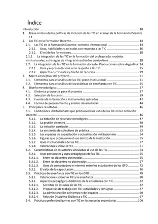 Índice
Introducción .............................................................................................................................10
1. Breve síntesis de las políticas de inclusión de las TIC en el nivel de la Formación Docente
11
2. Las TIC en la Formación Docente......................................................................................14
2.1. Las TIC en la Formación Docente: contexto internacional ........................................14
2.1.1. Usos, habilidades y actitudes con respecto a las TIC .........................................16
2.1.2. El rol de los formadores......................................................................................18
2.1.3. La integración de las TIC en la formación del profesorado: modelos
institucionales, estrategias de integración y diseños curriculares.......................................18
2.2. La integración de las TIC en la formación docente. Producciones sobre Argentina .24
2.2.1. Usos y representaciones con respecto a las TIC.................................................25
2.2.2. Aspectos curriculares y diseño de recursos .......................................................29
3. Marco conceptual del proyecto .......................................................................................31
3.1. Elementos para el análisis de las TIC: plano institucional .........................................31
3.2. Elementos para el análisis de las prácticas de enseñanza con TIC............................35
4. Diseño metodológico........................................................................................................37
4.1. Dinámica propuesta para el proyecto .......................................................................37
4.2. Selección de los casos................................................................................................39
4.3. Fuentes de información e instrumentos aplicados ...................................................42
4.4. Formas de procesamiento y análisis desarrolladas:..................................................44
5. Principales resultados.......................................................................................................46
5.1. Condiciones institucionales que promueven los usos de las TIC en la Formación
Docente ................................................................................................................................46
5.1.1. La dotación de recursos tecnológicos ................................................................47
5.1.2. La gestión directiva.............................................................................................48
5.1.3. La inclusión curricular.........................................................................................49
5.1.4. La existencia de colectivos de práctica...............................................................52
5.1.5. Los espacios de capacitación o actualización institucionales ............................54
5.1.6. Figuras que promueven el uso dentro de la institución.....................................55
5.1.7. Usos institucionales de las TIC............................................................................57
5.1.8. Valoraciones sobre el PCI ...................................................................................61
5.2. Características de los actores vinculadas al uso de las TIC........................................64
5.2.1. Usos personales y usos pedagógicos de las TIC .................................................65
5.2.1.1. Entre los docentes observados.......................................................................65
5.2.1.2. Entre los docentes no observados..................................................................67
5.2.1.3. Usos de computadora e Internet entre los estudiantes de los ISFD ..............72
5.2.2. El valor de la capacitación ..................................................................................76
5.3. Prácticas de enseñanza con TIC en los ISFD ..............................................................79
5.3.1. Valoraciones sobre las TIC y la enseñanza .........................................................80
5.3.2. Aspectos pedagógico-didácticos de la enseñanza con TIC.................................82
5.3.2.1. Sentidos de los usos de las TIC .......................................................................82
5.3.2.2. Propuestas de trabajo con TIC: actividades y consignas ................................87
5.3.2.3. La administración del tiempo y del espacio ...................................................90
5.3.2.4. Relación Disciplina-Didáctica y TIC .................................................................97
5.4. Prácticas profesionalizantes con TIC en las escuelas secundarias ..........................100
 