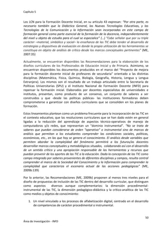 Capítulo 5
50
Área de Investigación - INFD
Los LCN para la Formación Docente Inicial, en su artículo 43 expresan: “Por otra parte, es
necesario también que la Didáctica General, las Nuevas Tecnologías Educativas, y las
Tecnologías de la Comunicación y la Información sean incorporadas en este campo de
formación general como parte esencial de la formación de la docencia, independientemente
del nivel u objeto de estudio para el cual se especialice” (…) “Cabe señalar que por su triple
carácter –material, simbólico y social– la enseñanza de las TIC debe tender al desarrollo de
estrategias y dispositivos de evaluación en donde la propia utilización de las herramientas se
constituya en objeto de análisis de crítico desde los marcos conceptuales pertinentes” (ME,
2007:35)
Actualmente, se encuentran disponibles las Recomendaciones para la elaboración de los
diseños curriculares de los Profesorados de Educación Inicial y de Primaria. Asimismo, se
encuentran disponibles los documentos producidos en el marco del “Proyecto de mejora
para la formación docente inicial de profesores de secundaria” orientado a las distintas
disciplinas (Matemática, Física, Química, Biología, Geografía, Historia, Lengua y Lengua
Extranjera). Los mismos son el resultado de un trabajo articulado entre la Secretaría de
Políticas Universitarias (SPU) y el Instituto Nacional de Formación Docente (INFD) para
repensar la formación inicial. Elaborados por docentes especialistas de universidades e
institutos, presentan, como producto de un consenso, un conjunto de saberes a ser
construidos y que -desde las políticas públicas- las instituciones formadoras deben
comprometerse a garantizar con diseños curriculares que se consoliden en los planes de
formación.
Estos lineamientos plantean como un problema frecuente para la incorporación de las TIC en
el contexto educativo, que las resoluciones curriculares que se han dado estén en general
ligadas a la reducción del aprendizaje de aspectos técnico-operativos de manejo de
computadoras y/o redes, que representan un “dominio instrumental”. “No se trata de
saberes que puedan considerarse de orden “operativo” o instrumental sino de marcos de
análisis que permitan a los estudiantes comprender las condiciones sociales, políticas,
económicas, etc., en las que hoy se genera el conocimiento. El análisis desde variables que
permiten abordar la complejidad del fenómeno permitirá a los futuros/as docentes
desarrollar marcos conceptuales y metodológicos situados, colaborando así con el desarrollo
de un sentido crítico y una apropiación responsable de las herramientas y recursos que
puedan provenir de los aportes de las TIC a la educación. Dada la concepción de las TIC como
campo integrado por saberes provenientes de diferentes disciplinas y campos, resulta central
comprender el marco de la Sociedad del Conocimiento y la Información para comprender la
complejidad que caracteriza el escenario actual de las acciones pedagógicas” (ME,
2009b:139)
Por lo anterior, las Recomendaciones (ME, 2009b) proponen al menos tres niveles para el
diseño de propuestas de inclusión de las TIC dentro del desarrollo curricular, que distinguen
como aspectos diversos aunque complementarios: la dimensión procedimental-
instrumental de las TIC, la dimensión pedagógico-didáctica y la crítico-analítica de las TIC
como medios y objetos de conocimiento:
1. Un nivel vinculado a los procesos de alfabetización digital, centrado en el desarrollo
de competencias de carácter procedimental o instrumental.
 