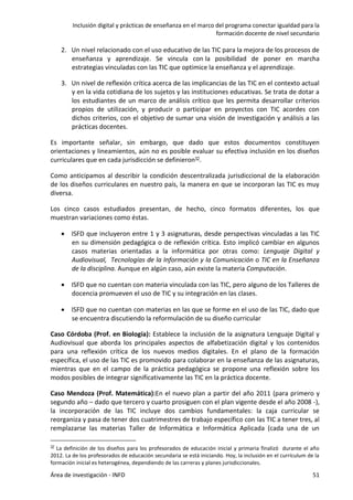 Inclusión digital y prácticas de enseñanza en el marco del programa conectar igualdad para la
formación docente de nivel secundario
Área de investigación - INFD 51
2. Un nivel relacionado con el uso educativo de las TIC para la mejora de los procesos de
enseñanza y aprendizaje. Se vincula con la posibilidad de poner en marcha
estrategias vinculadas con las TIC que optimice la enseñanza y el aprendizaje.
3. Un nivel de reﬂexión crítica acerca de las implicancias de las TIC en el contexto actual
y en la vida cotidiana de los sujetos y las instituciones educativas. Se trata de dotar a
los estudiantes de un marco de análisis crítico que les permita desarrollar criterios
propios de utilización, y producir o participar en proyectos con TIC acordes con
dichos criterios, con el objetivo de sumar una visión de investigación y análisis a las
prácticas docentes.
Es importante señalar, sin embargo, que dado que estos documentos constituyen
orientaciones y lineamientos, aún no es posible evaluar su efectiva inclusión en los diseños
curriculares que en cada jurisdicción se definieron32.
Como anticipamos al describir la condición descentralizada jurisdiccional de la elaboración
de los diseños curriculares en nuestro país, la manera en que se incorporan las TIC es muy
diversa.
Los cinco casos estudiados presentan, de hecho, cinco formatos diferentes, los que
muestran variaciones como éstas.
 ISFD que incluyeron entre 1 y 3 asignaturas, desde perspectivas vinculadas a las TIC
en su dimensión pedagógica o de reflexión crítica. Esto implicó cambiar en algunos
casos materias orientadas a la informática por otras como: Lenguaje Digital y
Audiovisual, Tecnologías de la Información y la Comunicación o TIC en la Enseñanza
de la disciplina. Aunque en algún caso, aún existe la materia Computación.
 ISFD que no cuentan con materia vinculada con las TIC, pero alguno de los Talleres de
docencia promueven el uso de TIC y su integración en las clases.
 ISFD que no cuentan con materias en las que se forme en el uso de las TIC, dado que
se encuentra discutiendo la reformulación de su diseño curricular
Caso Córdoba (Prof. en Biología): Establece la inclusión de la asignatura Lenguaje Digital y
Audiovisual que aborda los principales aspectos de alfabetización digital y los contenidos
para una reflexión crítica de los nuevos medios digitales. En el plano de la formación
específica, el uso de las TIC es promovido para colaborar en la enseñanza de las asignaturas,
mientras que en el campo de la práctica pedagógica se propone una reflexión sobre los
modos posibles de integrar significativamente las TIC en la práctica docente.
Caso Mendoza (Prof. Matemática):En el nuevo plan a partir del año 2011 (para primero y
segundo año – dado que tercero y cuarto prosiguen con el plan vigente desde el año 2008 -),
la incorporación de las TIC incluye dos cambios fundamentales: la caja curricular se
reorganiza y pasa de tener dos cuatrimestres de trabajo específico con las TIC a tener tres, al
remplazarse las materias Taller de Informática e Informática Aplicada (cada una de un
32 La definición de los diseños para los profesorados de educación inicial y primaria finalizó durante el año
2012. La de los profesorados de educación secundaria se está iniciando. Hoy, la inclusión en el currículum de la
formación inicial es heterogénea, dependiendo de las carreras y planes jurisdiccionales.
 