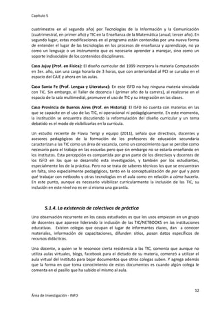 Capítulo 5
52
Área de Investigación - INFD
cuatrimestre en el segundo año) por Tecnologías de la Información y la Comunicación
(cuatrimestral, en primer año) y TIC en la Enseñanza de la Matemática (anual, tercer año). En
segundo lugar, estas modificaciones en el programa están contenidas por una nueva forma
de entender el lugar de las tecnologías en los procesos de enseñanza y aprendizaje, no ya
como un lenguaje o un instrumento que es necesario aprender a manejar, sino como un
soporte indisociable de los contenidos disciplinares.
Caso Jujuy (Prof. en Física): El diseño curricular del 1999 incorpora la materia Computación
en 3er. año, con una carga horaria de 3 horas, que con anterioridad al PCI se cursaba en el
espacio del CAIE y ahora en las aulas.
Caso Santa Fe (Prof. Lengua y Literatura): En este ISFD no hay ninguna materia vinculada
con TIC. Sin embargo, el Taller de docencia I (primer año de la carrera), al realizarse en el
espacio de la sala multimedial, promueve el uso de TIC y su integración en las clases.
Caso Provincia de Buenos Aires (Prof. en Historia): El ISFD no cuenta con materias en las
que se capacite en el uso de las TIC, ni operacional ni pedagógicamente. En este momento,
la institución se encuentra discutiendo la reformulación del diseño curricular y un tema
debatido es el modo de visibilizarlas en la currícula.
Un estudio reciente de Flavia Terigi y equipo (2011), señala que directivos, docentes y
asesores pedagógicos de la formación de los profesores de educación secundaria
caracterizan a las TIC como un área de vacancia, como un conocimiento que se percibe como
necesario para el trabajo en las escuelas pero que sin embargo no se estaría enseñando en
los institutos. Esta percepción es compartida por gran parte de los directivos y docentes de
los ISFD en los que se desarrolló esta investigación, y también por los estudiantes,
especialmente los de la práctica. Pero no se trata de saberes técnicos los que se encuentran
en falta, sino especialmente pedagógicos, tanto en la conceptualización de por qué y para
qué trabajar con netbooks y otras tecnologías en el aula como en relación a cómo hacerlo.
En este punto, aunque es necesario visibilizar curricularmente la inclusión de las TIC, su
inclusión en este nivel no es en sí misma una garantía.
5.1.4. La existencia de colectivos de práctica
Una observación recurrente en los casos estudiados es que los usos empiezan en un grupo
de docentes que aparece liderando la inclusión de las TIC/NETBOOKS en las instituciones
educativas. Existen colegas que ocupan el lugar de informantes claves, dan a conocer
materiales, información de capacitaciones, difunden sitios, pasan datos específicos de
recursos didácticos.
Una docente, a quien se le reconoce cierta resistencia a las TIC, comenta que aunque no
utiliza aulas virtuales, blogs, facebook para el dictado de su materia, comenzó a utilizar el
aula virtual del Instituto para bajar documentos que otros colegas suben. Y agrega además
que la forma en que toma conocimiento de estos documentos es cuando algún colega le
comenta en el pasillo que ha subido el mismo al aula.
 