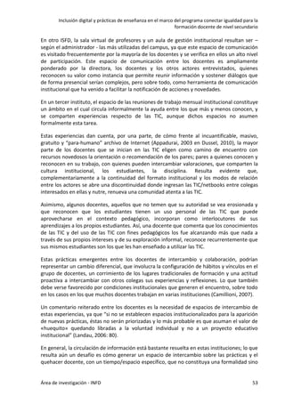 Inclusión digital y prácticas de enseñanza en el marco del programa conectar igualdad para la
formación docente de nivel secundario
Área de investigación - INFD 53
En otro ISFD, la sala virtual de profesores y un aula de gestión institucional resultan ser –
según el administrador - las más utilizadas del campus, ya que este espacio de comunicación
es visitado frecuentemente por la mayoría de los docentes y se verifica en ellos un alto nivel
de participación. Este espacio de comunicación entre los docentes es ampliamente
ponderado por la directora, los docentes y los otros actores entrevistados, quienes
reconocen su valor como instancia que permite reunir información y sostener diálogos que
de forma presencial serían complejos, pero sobre todo, como herramienta de comunicación
institucional que ha venido a facilitar la notificación de acciones y novedades.
En un tercer instituto, el espacio de las reuniones de trabajo mensual institucional constituye
un ámbito en el cual circula informalmente la ayuda entre los que más y menos conocen, y
se comparten experiencias respecto de las TIC, aunque dichos espacios no asumen
formalmente esta tarea.
Estas experiencias dan cuenta, por una parte, de cómo frente al incuantificable, masivo,
gratuito y “para-humano” archivo de Internet (Appadurai, 2003 en Dussel, 2010), la mayor
parte de los docentes que se inician en las TIC eligen como camino de encuentro con
recursos novedosos la orientación o recomendación de los pares; pares a quienes conocen y
reconocen en su trabajo, con quienes pueden intercambiar valoraciones, que comparten la
cultura institucional, los estudiantes, la disciplina. Resulta evidente que,
complementariamente a la continuidad del formato institucional y los modos de relación
entre los actores se abre una discontinuidad donde ingresan las TIC/netbooks entre colegas
interesados en ellas y nutre, renueva una comunidad atenta a las TIC.
Asimismo, algunos docentes, aquellos que no temen que su autoridad se vea erosionada y
que reconocen que los estudiantes tienen un uso personal de las TIC que puede
aprovecharse en el contexto pedagógico, incorporan como interlocutores de sus
aprendizajes a los propios estudiantes. Así, una docente que comenta que los conocimientos
de las TIC y del uso de las TIC con fines pedagógicos los fue alcanzando más que nada a
través de sus propios intereses y de su exploración informal, reconoce recurrentemente que
sus mismos estudiantes son los que les han enseñado a utilizar las TIC.
Estas prácticas emergentes entre los docentes de intercambio y colaboración, podrían
representar un cambio diferencial, que involucra la configuración de hábitos y vínculos en el
grupo de docentes, un corrimiento de los lugares tradicionales de formación y una actitud
proactiva a intercambiar con otros colegas sus experiencias y reflexiones. Lo que también
debe verse favorecido por condiciones institucionales que generen el encuentro, sobre todo
en los casos en los que muchos docentes trabajan en varias instituciones (Camillioni, 2007).
Un comentario reiterado entre los docentes es la necesidad de espacios de intercambio de
estas experiencias, ya que “si no se establecen espacios institucionalizados para la aparición
de nuevas prácticas, éstas no serán priorizadas y lo más probable es que asuman el valor de
«huequito» quedando libradas a la voluntad individual y no a un proyecto educativo
institucional” (Landau, 2006: 80).
En general, la circulación de información está bastante resuelta en estas instituciones; lo que
resulta aún un desafío es cómo generar un espacio de intercambio sobre las prácticas y el
quehacer docente, con un tiempo/espacio específico, que no constituya una formalidad sino
 