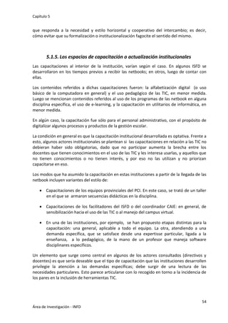 Capítulo 5
54
Área de Investigación - INFD
que responda a la necesidad y estilo horizontal y cooperativo del intercambio; es decir,
cómo evitar que su formalización o institucionalización fagocite el sentido del mismo.
5.1.5. Los espacios de capacitación o actualización institucionales
Las capacitaciones al interior de la institución, varían según el caso. En algunos ISFD se
desarrollaron en los tiempos previos a recibir las netbooks; en otros, luego de contar con
ellas.
Los contenidos referidos a dichas capacitaciones fueron: la alfabetización digital (o uso
básico de la computadora en general) y el uso pedagógico de las TIC, en menor medida.
Luego se mencionan contenidos referidos al uso de los programas de las netbook en alguna
disciplina específica, el uso de e-learning, y la capacitación en utilitarios de informática, en
menor medida.
En algún caso, la capacitación fue sólo para el personal administrativo, con el propósito de
digitalizar algunos procesos y productos de la gestión escolar.
La condición en general es que la capacitación institucional desarrollada es optativa. Frente a
esto, algunos actores institucionales se plantean si las capacitaciones en relación a las TIC no
debieran haber sido obligatorias, dado que no participar aumenta la brecha entre los
docentes que tienen conocimientos en el uso de las TIC y les interesa usarlas, y aquellos que
no tienen conocimientos o no tienen interés, y por eso no las utilizan y no priorizan
capacitarse en eso.
Los modos que ha asumido la capacitación en estas instituciones a partir de la llegada de las
netbook incluyen variantes del estilo de:
 Capacitaciones de los equipos provinciales del PCI. En este caso, se trató de un taller
en el que se armaron secuencias didácticas en la disciplina.
 Capacitaciones de los facilitadores del ISFD o del coordinador CAIE: en general, de
sensibilización hacia el uso de las TIC o al manejo del campus virtual.
 En una de las instituciones, por ejemplo, se han propuesto etapas distintas para la
capacitación: una general, aplicable a todo el equipo. La otra, atendiendo a una
demanda específica, que se satisface desde una expertisse particular, ligada a la
enseñanza, a lo pedagógico, de la mano de un profesor que maneja software
disciplinares específicos.
Un elemento que surge como central en algunos de los actores consultados (directivos y
docentes) es que sería deseable que el tipo de capacitación que las instituciones desarrollen
privilegie la atención a las demandas específicas; debe surgir de una lectura de las
necesidades particulares. Esto parece articularse con lo recogido en torno a la incidencia de
los pares en la inclusión de herramientas TIC.
 