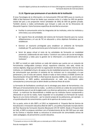 Inclusión digital y prácticas de enseñanza en el marco del programa conectar igualdad para la
formación docente de nivel secundario
Área de investigación - INFD 55
5.1.6. Figuras que promueven el uso dentro de la institución
El área Tecnologías de la Información y la Comunicación (TIC) del INFD puso en marcha en
2006 la Red Nacional Virtual de Nodos que conectan entre sí a todos los ISFD de gestión
estatal del país y una proporción menor (alrededor de 50%) de ISFD de gestión privada.
También alcanza a nodos centralizados que incluyen a cada una de las Direcciones de
Educación Superior. Como funciones específicas de esta Red se enuncian:
 Facilitar la comunicación entre los integrantes de los institutos, entre los institutos y
entre éstos y sus comunidades.
 Ser soporte físico de actividades del sistema de Formación Docente para las nuevas
alfabetizaciones y el uso de TIC en educación y otros objetivos formativos que se
establezcan.
 Generar un escenario privilegiado para establecer un ambiente de formación
mediado por TIC, particularmente para la formación en entornos virtuales.
 Servir de apoyo virtual al resto de las actividades de formación en modalidad
presencial, colaborando de este modo a “construir una cultura de uso de tecnologías
informáticas y redes para la gestión de la información y la administración de los
Institutos”.
En 2007 se instaló en cada instituto un nodo del sistema que cuenta con un conjunto de
herramientas configurables (campus virtual, repositorio colectivo, sitio web, revista de
noticias digitales, blog) que permiten la organización de diversas actividades internas de los
institutos, en modalidad virtual o de apoyo a las de modalidad presencial, más herramientas
de comunicación que permiten el contacto de los institutos con la comunidad a la que
pertenecen y con el resto del sistema. Desde el nodo se tiene enlaces al CEDOC (Centro de
Documentación Virtual del INFD), la Red Social de docentes AKANA, Educ.ar, (entre otros) y
recientemente, el INFD publica automáticamente en cada uno información sobre
convocatorias y concursos que se abren desde sus diversas líneas de acción.
La formación de facilitadores constituyó una la estrategia para dotar de herramientas a los
ISFD para el funcionamiento de los nodos. La oferta se orientó así a dotar de conocimientos
y herramientas para el uso de la página web y sus diversas aplicaciones, así como del campus
virtual. La matrícula fue descendiendo a medida que los institutos fueron incorporando y
afianzando el uso de los nodos, hasta responder en la actualidad a la formación de nuevas
figuras en una misma institución – por la rotación propia de las jubilaciones, por ejemplo – o
a la profundización de conocimientos a partir de la apertura de nuevos cursos.
Por su parte, entre el año 2007 y el 2011 se implementó el Proyecto Red de Centros de
Actualización e Innovación educativa (Red de CAIE33), una política focalizada inscripta dentro
del Plan Nacional de Formación Docente (Resolución CFE Nº 23/07). Desde el Proyecto Red
de CAIE, el INFD se propuso contribuir con el fortalecimiento de los 242 ISFD que son sede
de los Centros e impulsar desde su estructura la construcción de comunidades activas de
saber pedagógico, de pensamiento y acción educativa.
33 El proyecto se inicia en el año 2000, pero es retomado por el INFD a fines del 2006.
 