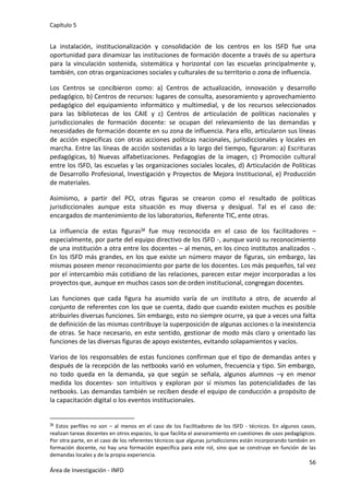 Capítulo 5
56
Área de Investigación - INFD
La instalación, institucionalización y consolidación de los centros en los ISFD fue una
oportunidad para dinamizar las instituciones de formación docente a través de su apertura
para la vinculación sostenida, sistemática y horizontal con las escuelas principalmente y,
también, con otras organizaciones sociales y culturales de su territorio o zona de influencia.
Los Centros se concibieron como: a) Centros de actualización, innovación y desarrollo
pedagógico, b) Centros de recursos: lugares de consulta, asesoramiento y aprovechamiento
pedagógico del equipamiento informático y multimedial, y de los recursos seleccionados
para las bibliotecas de los CAIE y c) Centros de articulación de políticas nacionales y
jurisdiccionales de formación docente: se ocupan del relevamiento de las demandas y
necesidades de formación docente en su zona de influencia. Para ello, articularon sus líneas
de acción específicas con otras acciones políticas nacionales, jurisdiccionales y locales en
marcha. Entre las líneas de acción sostenidas a lo largo del tiempo, figuraron: a) Escrituras
pedagógicas, b) Nuevas alfabetizaciones. Pedagogías de la imagen, c) Promoción cultural
entre los ISFD, las escuelas y las organizaciones sociales locales, d) Articulación de Políticas
de Desarrollo Profesional, Investigación y Proyectos de Mejora Institucional, e) Producción
de materiales.
Asimismo, a partir del PCI, otras figuras se crearon como el resultado de políticas
jurisdiccionales aunque esta situación es muy diversa y desigual. Tal es el caso de:
encargados de mantenimiento de los laboratorios, Referente TIC, ente otras.
La influencia de estas figuras34 fue muy reconocida en el caso de los facilitadores –
especialmente, por parte del equipo directivo de los ISFD -, aunque varió su reconocimiento
de una institución a otra entre los docentes – al menos, en los cinco institutos analizados -.
En los ISFD más grandes, en los que existe un número mayor de figuras, sin embargo, las
mismas poseen menor reconocimiento por parte de los docentes. Los más pequeños, tal vez
por el intercambio más cotidiano de las relaciones, parecen estar mejor incorporadas a los
proyectos que, aunque en muchos casos son de orden institucional, congregan docentes.
Las funciones que cada figura ha asumido varía de un instituto a otro, de acuerdo al
conjunto de referentes con los que se cuenta, dado que cuando existen muchos es posible
atribuirles diversas funciones. Sin embargo, esto no siempre ocurre, ya que a veces una falta
de definición de las mismas contribuye la superposición de algunas acciones o la inexistencia
de otras. Se hace necesario, en este sentido, gestionar de modo más claro y orientado las
funciones de las diversas figuras de apoyo existentes, evitando solapamientos y vacíos.
Varios de los responsables de estas funciones confirman que el tipo de demandas antes y
después de la recepción de las netbooks varió en volumen, frecuencia y tipo. Sin embargo,
no todo queda en la demanda, ya que según se señala, algunos alumnos –y en menor
medida los docentes- son intuitivos y exploran por sí mismos las potencialidades de las
netbooks. Las demandas también se reciben desde el equipo de conducción a propósito de
la capacitación digital o los eventos institucionales.
34 Estos perfiles no son – al menos en el caso de los Facilitadores de los ISFD - técnicos. En algunos casos,
realizan tareas docentes en otros espacios, lo que facilita el asesoramiento en cuestiones de usos pedagógicos.
Por otra parte, en el caso de los referentes técnicos que algunas jurisdicciones están incorporando también en
formación docente, no hay una formación específica para este rol, sino que se construye en función de las
demandas locales y de la propia experiencia.
 