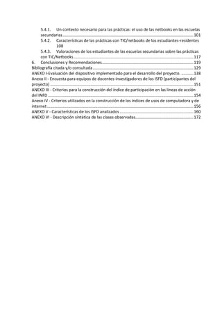 5.4.1. Un contexto necesario para las prácticas: el uso de las netbooks en las escuelas
secundarias.....................................................................................................................101
5.4.2. Características de las prácticas con TIC/netbooks de los estudiantes-residentes
108
5.4.3. Valoraciones de los estudiantes de las escuelas secundarias sobre las prácticas
con TIC/Netbooks...........................................................................................................117
6. Conclusiones y Recomendaciones..................................................................................119
Bibliografía citada y/o consultada..........................................................................................129
ANEXO I-Evaluación del dispositivo implementado para el desarrollo del proyecto. ...........138
Anexo II - Encuesta para equipos de docentes-investigadores de los ISFD (participantes del
proyecto) ................................................................................................................................151
ANEXO III - Criterios para la construcción del índice de participación en las líneas de acción
del INFD ..................................................................................................................................154
Anexo IV - Criterios utilizados en la construcción de los índices de usos de computadora y de
internet...................................................................................................................................156
ANEXO V - Características de los ISFD analizados ..................................................................160
ANEXO VI - Descripción sintética de las clases observadas....................................................172
 