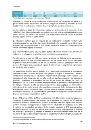 Capítulo 5
60
Área de Investigación - INFD
Más de 106 24 3,5 45 6,4 75 10,4
Total 695 100,0 707 100,0 724 100,0
Fuente: Elaboración propia sobre información Área TIC-INFD
Asimismo, es común a estos Institutos la informatización de cuestiones vinculadas a la
gestión institucional: inscripciones de alumnos, legajos de alumnos y docentes, espacios
colaborativos de participación en torno de, por ejemplo, los cambios curriculares.
Los laboratorios o salas de informática, usados con anterioridad a la recepción de las
NETBOOKS, han sido reconfigurados en sus funciones. Así, en la actualidad el espacio sigue
siendo utilizado por carreras del instituto que no recibieron netbook y como espacio de
auxilio y soporte técnico de las NETBOOKS.
Es interesante señalar que en ninguna de las instituciones analizadas existen reglas
institucionales para el uso de los diversos medios digitales. No se establecen, a diferencia de
lo que sucede con mayor frecuencia en la escuela secundaria, acuerdos o pautas de uso que
limiten el tiempo o espacio de los usos.
Este relevamiento muestra, a su vez, cómo ciertas actividades institucionales articulan los
trabajos en el aula y generan una interacción entre diferentes asignaturas.
Por ejemplo, en el caso del ISFD cuya carrera analizada fue Biología, entre las acciones y
proyectos específicos que se vienen realizando en los últimos años, se han destacado:
diagnóstico institucional sobre uso de las TIC, talleres “prácticas pedagógicas con TIC”,
creación del blog de la reserva natural, espacio de intercambio de las prácticas, y promoción
del uso de las aulas virtuales.
Un aspecto que atraviesa a estas acciones es la colaboración continua que se realiza entre
diferentes actores, carreras y disciplinas. Por ejemplo, el blog de la Reserva Villa Cielo está
siendo creado en conjunto por estudiantes del profesorado en Biología y en Geografía, en el
contexto del taller integrador de 1er año en el que confluyen docentes de asignaturas
generales, específicas y pedagógicas. De una forma similar, los talleres de “prácticas
pedagógicas con TIC” fueron realizados en el contexto de las prácticas 3 y 4 del profesorado
en Biología, y llevados a cabo por estudiantes del trayecto pedagógico con formación en
informática, de los cuales uno de ellos es el Administrador de Redes de la Institución. Esta
articulación e interacción entre actores, así como las variaciones de funciones, se realiza de
manera muy dinámica, y es seguramente un elemento facilitador para la implementación de
diversas iniciativas de integración de las TIC.
En otro ISFD, el eje del Plan de Mejora Institucional 2010-2011 implicó conformar equipos de
profesores de cada área curricular quienes con la ayuda de los expertos en TIC pudieron
incorporar diferentes herramientas y producir materiales didácticos digitalizados, online y
también impresos. Participaron en su elaboración los estudiantes avanzados de cuarto año.
El material fue entregado a los tutores de las escuelas asociadas al ISFD, quienes realizan
apoyo a los alumnos de 1er y 2do año de la secundaria. Esto permitió identificar la variedad
de enfoques y estrategias y empezar a reflexionar institucionalmente sobre ellos. En el
mismo ISFD, algunos docentes participan de un Colaboratorio35, formado por un grupo entre
35 El mismo se lleva a cabo en el marco de un proyecto provincial interinstitucional.
 