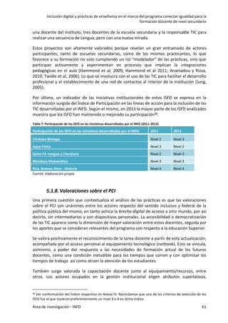 Inclusión digital y prácticas de enseñanza en el marco del programa conectar igualdad para la
formación docente de nivel secundario
Área de investigación - INFD 61
una docente del instituto, tres docentes de la escuela secundaria y la responsable TIC para
realizar una secuencia de Lengua, pero con una nueva mirada.
Estos proyectos son altamente valorados porque revelan un gran entramado de actores
participantes, tanto de escuelas secundarias, como de los mismos practicantes, lo que
favorece a su formación no solo cumpliendo un rol “modelador” de las prácticas, sino que
participan activamente y experimentan en procesos que implican la integraciones
pedagógicas en el aula (Hammond et al, 2009; Hammond et al 2011; Ananiadou y Rizza,
2010; Twidle et al, 2006). Lo que se involucra con el uso de las TIC para facilitar el desarrollo
profesional y el establecimiento de una red de contactos al interior de la institución (Jung,
2005).
Por último, un indicador de las iniciativas institucionales de estos ISFD se expresa en la
información surgida del Índice de Participación en las líneas de acción para la inclusión de las
TIC desarrolladas por el INFD. Según el mismo, en 2013 la mayor parte de los ISFD analizados
muestra que los ISFD han mantenido o mejorado su participación36.
Tabla 7: Participación de los ISFD en las iniciativas desarrolladas por el INFD (2011-2013)
Participación de los ISFD en las iniciativas desarrolladas por el INFD 2011 2013
Córdoba-Biología Nivel 2 Nivel 3
Jujuy-Física Nivel 2 Nivel 2
Santa Fé- Lengua y Literatura Nivel 2 Nivel 3
Mendoza-Matemática Nivel 3 Nivel 3
Pcia. Buenos Aires - Historia Nivel 4 Nivel 4
Fuente: elaboración propia
5.1.8. Valoraciones sobre el PCI
Una primera cuestión que contextualiza el análisis de las prácticas es que las valoraciones
sobre el PCI son unánimes entre los actores respecto del sentido inclusivo y federal de la
política pública del mismo, en tanto achica la brecha digital de acceso a otro mundo, por así
decirlo, sin intermediarios y con dispositivos personales. La accesibilidad o democratización
de las TIC aparece como la dimensión de mayor valoración entre estos docentes, seguida por
los aportes que se consideran relevantes del programa con respecto a la educación Superior.
Se valora positivamente el reconocimiento de la tarea docente a partir de esta actualización,
acompañada por el acceso personal al equipamiento tecnológico (netbook). Esto se vincula,
asimismo, a poder dar respuesta a las necesidades de formación actual de los futuros
docentes, como una condición ineludible para los tiempos que corren y con optimizar los
tiempos de trabajo así como atraer la atención de los estudiantes.
También surge valorada la capacitación docente junto al equipamiento/recursos, entre
otros. Los actores ocupados en la gestión institucional eligen atributos superlativos,
36 Ver conformación del Índice respectivo en Anexo III. Recordamos que uno de los criterios de selección de los
ISFD fue el que tuvieran preferentemente un nivel 3 o 4 en dicho índice.
 