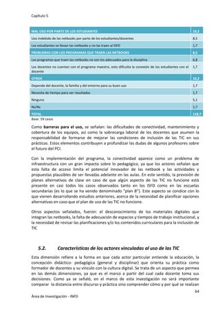 Capítulo 5
64
Área de Investigación - INFD
Base: 59 casos
Como barreras para el uso, se señalan: las dificultades de conectividad, mantenimiento y
cobertura de los equipos, así como la sobrecarga laboral de los docentes que asumen la
responsabilidad de formarse de mejorar las condiciones de inclusión de las TIC en sus
prácticas. Estos elementos contribuyen a profundizar las dudas de algunos profesores sobre
el futuro del PCI.
Con la implementación del programa, la conectividad aparece como un problema de
infraestructura con un gran impacto sobre lo pedagógico, ya que los actores señalan que
esta falta de acceso limita el potencial innovador de las netbook y las actividades y
propuestas plausibles de ser llevadas adelante en las aulas. En este sentido, la previsión de
planes alternativos de clase en caso de que algún aspecto de las TIC no funcione está
presente en casi todos los casos observados tanto en los ISFD como en las escuelas
secundarias (es lo que se ha venido denominado “plan B”). Este aspecto se condice con lo
que vienen desarrollando estudios anteriores, acerca de la necesidad de planificar opciones
alternativas en caso que el plan de uso de las TIC no funcione.
Otros aspectos señalados, fueron: el desconocimiento de los materiales digitales que
integran las netbooks, la falta de adecuación de espacios y tiempos de trabajo institucional, y
la necesidad de revisar las planificaciones y/o los contenidos curriculares para la inclusión de
TIC
5.2. Características de los actores vinculadas al uso de las TIC
Esta dimensión refiere a la forma en que cada actor particular entiende la educación, la
concepción didáctico- pedagógica (general y disciplinar) que orienta su práctica como
formador de docentes y su vínculo con la cultura digital. Se trata de un aspecto que permea
en las demás dimensiones, ya que es el marco a partir del cual cada docente toma sus
decisiones. Como ya se señaló, en el marco de esta investigación no será importante
comparar la distancia entre discurso y práctica sino comprender cómo y por qué se realizan
MAL USO POR PARTE DE LOS ESTUDIANTES 10,2
Uso indebido de las netbooks por parte de los estudiantes/docentes 8,5
Los estudiantes se llevan las netbooks y no las traen al ISFD 1,7
PROBLEMAS CON LOS PROGRAMAS QUE TRAEN LAS NETBOOKS 8,5
Los programas que traen las netbooks no son los adecuados para la disciplina 6,8
Los docentes no cuentan con el programa maestro, esto dificulta la conexión de los estudiantes con el
docente
1,7
OTROS 10,2
Depende del docente, la familia y del entorno para su buen uso 1,7
Necesita de tiempo para ver resultados 1,7
Ninguno 5,1
Ns/Nc 1,7
TOTAL 118,7
 