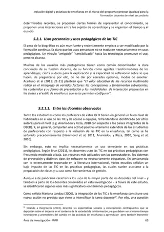 Inclusión digital y prácticas de enseñanza en el marco del programa conectar igualdad para la
formación docente de nivel secundario
Área de investigación - INFD 65
determinados recortes, se proponen ciertas formas de representar el conocimiento, se
proponen unas interacciones entre los sujetos de aprendizaje y se organizan el tiempo y el
espacio.
5.2.1. Usos personales y usos pedagógicos de las TIC
El peso de lo biográfico es aún muy fuerte y recientemente empieza a ser modificado por la
formación continua. Es claro que los usos personales no se traducen necesariamente en usos
pedagógicos. Un vínculo “amigable” “sensibilizado” hacia las tecnologías promueve el uso,
pero no alcanza.
Muchos de los usuarios más protagónicos tienen como común denominador la clara
conciencia de su función docente, de su función como agentes transformadores de los
aprendizajes; cierta audacia para la exploración y la capacidad de reflexionar sobre lo que
hacen, de preguntarse por ello, de no dar por cerradas opciones, modos de enseñar.
Aceituno et al (2011: 21-21) plantean que “El valor educativo de los recursos multimedia
radica en el interjuego de variados factores: las concepciones y fundamentos subyacentes,
los contenidos y su forma de presentación y las modalidades de interacción propuestas en
las clases y el estilo de enseñanza que estos permiten configurar”.
5.2.1.1. Entre los docentes observados
Tanto los estudiantes como los profesores de estos ISFD tienen en general un buen nivel de
habilidades en el uso de las TIC y de acceso a equipos, refrendando lo identificado por otros
autores para el nivel (e.g. Ananiadou y Rizza, 2010 con respecto a los países integrantes de la
OECD). Y, en general, comparten una actitud positiva altamente extendida de los estudiantes
de profesorado con respecto a la inclusión de las TIC en la enseñanza, tal como se ha
señalado precedentemente (Hammond et al, 2011; Ananiadou y Rizza, 2010; Sang et al,
2010).
Sin embargo, esto no implica necesariamente un uso semejante en sus prácticas
pedagógicas. Según Brun (2011), los docentes usan las TIC en sus prácticas pedagógicas con
frecuencia moderada a baja. Los recursos más utilizados son las computadoras, los sistemas
de proyección y distintos tipos de software no necesariamente educativos. En consonancia
con lo extensamente reportado en la literatura internacional, varios estudios señalan un
bajo impacto de las TIC en las prácticas pedagógicas, las cuales suelen asociarse a la
preparación de clases y su uso como herramientas de gestión.
Aunque este panorama caracteriza los usos de la mayor parte de los docentes del nivel – y
también a parte de los docentes observados en esta investigación - a través de este estudio,
se identificaron algunos usos más significativos en términos pedagógicos.
Como señala Mariana Landau (2006), la integración de las TIC a la enseñanza constituye una
nueva acción no prevista que viene a intensificar la tarea docente37. Por ello, una cuestión
37 Citando a Hargreaves (2003), describe las expectativas sociales y concepciones contrapuestas que se
depositan sobre el docente en el contexto de la sociedad de la información, ya que deben ser al mismo tiempo
innovadores y promotores del cambio en las prácticas de enseñanza y aprendizaje pero también transmitir
 