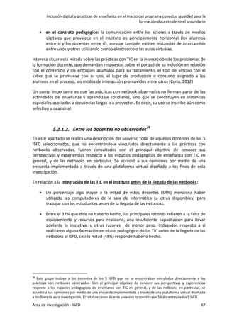 Inclusión digital y prácticas de enseñanza en el marco del programa conectar igualdad para la
formación docente de nivel secundario
Área de investigación - INFD 67
 en el contrato pedagógico: la comunicación entre los actores a través de medios
digitales que prevalece en el instituto es principalmente horizontal (los alumnos
entre sí y los docentes entre sí), aunque también existen instancias de intercambio
entre unos y otros utilizando correo electrónico o las aulas virtuales.
Interesa situar esta mirada sobre las prácticas con TIC en la intersección de los problemas de
la formación docente, que demandan respuestas sobre el porqué de su inclusión en relación
con el contenido y los enfoques asumidos para su tratamiento, el tipo de vínculo con el
saber que se promueve con su uso, el lugar de producción o consumo asignado a los
alumnos en el proceso, los modos de interacción promovidos entre otros (Coria, 2012)
Un punto importante es que las prácticas con netbook observadas no forman parte de las
actividades de enseñanza y aprendizaje cotidianas, sino que se constituyen en instancias
especiales asociadas a secuencias largas o a proyectos. Es decir, su uso se inscribe aún como
selectivo u ocasional.
5.2.1.2. Entre los docentes no observados38
En este apartado se realiza una descripción del universo total de aquellos docentes de los 5
ISFD seleccionados, que no encontrándose vinculados directamente a las prácticas con
netbooks observadas, fueron consultados con el principal objetivo de conocer sus
perspectivas y experiencias respecto a los espacios pedagógicos de enseñanza con TIC en
general, y de las netbooks en particular. Se accedió a sus opiniones por medio de una
encuesta implementada a través de una plataforma virtual diseñada a los fines de esta
investigación.
En relación a la integración de las TIC en el instituto antes de la llegada de las netbooks:
 Un porcentaje algo mayor a la mitad de estos docentes (54%) menciona haber
utilizado las computadoras de la sala de informática (u otras disponibles) para
trabajar con los estudiantes antes de la llegada de las netbooks.
 Entre el 37% que dice no haberlo hecho, las principales razones refieren a la falta de
equipamiento y recursos para realizarlo, una insuficiente capacitación para llevar
adelante la iniciativa, u otras razones de menor peso. Indagados respecto a si
realizaron alguna formación en el uso pedagógico de las TIC antes de la llegada de las
netbooks al ISFD, casi la mitad (48%) responde haberlo hecho.
38 Este grupo incluye a los docentes de los 5 ISFD que no se encontraban vinculados directamente a las
prácticas con netbooks observadas. Con el principal objetivo de conocer sus perspectivas y experiencias
respecto a los espacios pedagógicos de enseñanza con TIC en general, y de las netbooks en particular, se
accedió a sus opiniones por medio de una encuesta implementada a través de una plataforma virtual diseñada
a los fines de esta investigación. El total de casos de este universo lo constituyen 59 docentes de los 5 ISFD.
 