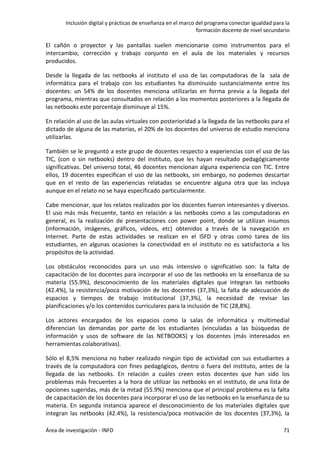 Inclusión digital y prácticas de enseñanza en el marco del programa conectar igualdad para la
formación docente de nivel secundario
Área de investigación - INFD 71
El cañón o proyector y las pantallas suelen mencionarse como instrumentos para el
intercambio, corrección y trabajo conjunto en el aula de los materiales y recursos
producidos.
Desde la llegada de las netbooks al instituto el uso de las computadoras de la sala de
informática para el trabajo con los estudiantes ha disminuido sustancialmente entre los
docentes: un 54% de los docentes menciona utilizarlas en forma previa a la llegada del
programa, mientras que consultados en relación a los momentos posteriores a la llegada de
las netbooks este porcentaje disminuye al 15%.
En relación al uso de las aulas virtuales con posterioridad a la llegada de las netbooks para el
dictado de alguna de las materias, el 20% de los docentes del universo de estudio menciona
utilizarlas.
También se le preguntó a este grupo de docentes respecto a experiencias con el uso de las
TIC, (con o sin netbooks) dentro del instituto, que les hayan resultado pedagógicamente
significativas. Del universo total, 46 docentes mencionan alguna experiencia con TIC. Entre
ellos, 19 docentes especifican el uso de las netbooks, sin embargo, no podemos descartar
que en el resto de las experiencias relatadas se encuentre alguna otra que las incluya
aunque en el relato no se haya especificado particularmente.
Cabe mencionar, que los relatos realizados por los docentes fueron interesantes y diversos.
El uso más más frecuente, tanto en relación a las netbooks como a las computadoras en
general, es la realización de presentaciones con power point, donde se utilizan insumos
(información, imágenes, gráficos, videos, etc) obtenidos a través de la navegación en
Internet. Parte de estas actividades se realizan en el ISFD y otras como tarea de los
estudiantes, en algunas ocasiones la conectividad en el instituto no es satisfactoria a los
propósitos de la actividad.
Los obstáculos reconocidos para un uso más intensivo o significativo son: la falta de
capacitación de los docentes para incorporar el uso de las netbooks en la enseñanza de su
materia (55.9%), desconocimiento de los materiales digitales que integran las netbooks
(42.4%), la resistencia/poca motivación de los docentes (37,3%), la falta de adecuación de
espacios y tiempos de trabajo institucional (37,3%), la necesidad de revisar las
planificaciones y/o los contenidos curriculares para la inclusión de TIC (28,8%).
Los actores encargados de los espacios como la salas de informática y multimedial
diferencian las demandas por parte de los estudiantes (vinculadas a las búsquedas de
información y usos de software de las NETBOOKS) y los docentes (más interesados en
herramientas colaborativas).
Sólo el 8,5% menciona no haber realizado ningún tipo de actividad con sus estudiantes a
través de la computadora con fines pedagógicos, dentro o fuera del instituto, antes de la
llegada de las netbooks. En relación a cuáles creen estos docentes que han sido los
problemas más frecuentes a la hora de utilizar las netbooks en el instituto, de una lista de
opciones sugeridas, más de la mitad (55.9%) menciona que el principal problema es la falta
de capacitación de los docentes para incorporar el uso de las netbooks en la enseñanza de su
materia. En segunda instancia aparece el desconocimiento de los materiales digitales que
integran las netbooks (42.4%), la resistencia/poca motivación de los docentes (37,3%), la
 