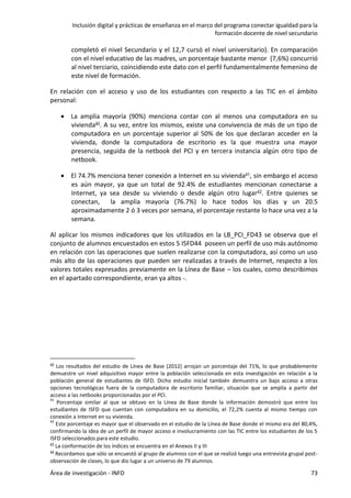 Inclusión digital y prácticas de enseñanza en el marco del programa conectar igualdad para la
formación docente de nivel secundario
Área de investigación - INFD 73
completó el nivel Secundario y el 12,7 cursó el nivel universitario). En comparación
con el nivel educativo de las madres, un porcentaje bastante menor (7,6%) concurrió
al nivel terciario, coincidiendo este dato con el perfil fundamentalmente femenino de
este nivel de formación.
En relación con el acceso y uso de los estudiantes con respecto a las TIC en el ámbito
personal:
 La amplia mayoría (90%) menciona contar con al menos una computadora en su
vivienda40. A su vez, entre los mismos, existe una convivencia de más de un tipo de
computadora en un porcentaje superior al 50% de los que declaran acceder en la
vivienda, donde la computadora de escritorio es la que muestra una mayor
presencia, seguida de la netbook del PCI y en tercera instancia algún otro tipo de
netbook.
 El 74.7% menciona tener conexión a Internet en su vivienda41, sin embargo el acceso
es aún mayor, ya que un total de 92.4% de estudiantes mencionan conectarse a
Internet, ya sea desde su viviendo o desde algún otro lugar42. Entre quienes se
conectan, la amplia mayoría (76.7%) lo hace todos los días y un 20.5
aproximadamente 2 ó 3 veces por semana, el porcentaje restante lo hace una vez a la
semana.
Al aplicar los mismos indicadores que los utilizados en la LB_PCI_FD43 se observa que el
conjunto de alumnos encuestados en estos 5 ISFD44 poseen un perfil de uso más autónomo
en relación con las operaciones que suelen realizarse con la computadora, así como un uso
más alto de las operaciones que pueden ser realizadas a través de Internet, respecto a los
valores totales expresados previamente en la Línea de Base – los cuales, como describimos
en el apartado correspondiente, eran ya altos -.
40 Los resultados del estudio de Línea de Base (2012) arrojan un porcentaje del 71%, lo que probablemente
demuestre un nivel adquisitivo mayor entre la población seleccionada en esta investigación en relación a la
población general de estudiantes de ISFD. Dicho estudio inicial también demuestra un bajo acceso a otras
opciones tecnológicas fuera de la computadora de escritorio familiar, situación que se amplía a partir del
acceso a las netbooks proporcionadas por el PCI.
41
Porcentaje similar al que se obtuvo en la Línea de Base donde la información demostró que entre los
estudiantes de ISFD que cuentan con computadora en su domicilio, el 72,2% cuenta al mismo tiempo con
conexión a Internet en su vivienda.
42
Este porcentaje es mayor que el observado en el estudio de la Línea de Base donde el mismo era del 80,4%,
confirmando la idea de un perfil de mayor acceso e involucramiento con las TIC entre los estudiantes de los 5
ISFD seleccionados para este estudio.
43 La conformación de los índices se encuentra en el Anexos II y III
44 Recordamos que sólo se encuestó al grupo de alumnos con el que se realizó luego una entrevista grupal post-
observación de clases, lo que dio lugar a un universo de 79 alumnos.
 