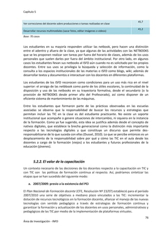Capítulo 5
76
Área de Investigación - INFD
Ver correcciones del docente sobre producciones o tareas realizadas en clase
45,7
Desarrollar recursos multimediales (sacar fotos, editar imágenes o videos)
41,2
Base: 70 casos
Los estudiantes en su mayoría responden utilizar las netbook, pero hacen una distinción
entre el adentro y afuera de la clase, ya que algunas de las actividades con las NETBOOKS
que se les proponen realizar son tareas por fuera del horario de clases, además de los usos
personales que suelen darles por fuera del ámbito institucional. Por otro lado, en algunos
casos los estudiantes llevan sus netbooks al ISFD aún cuando no es solicitado por los propios
docentes. Entre sus usos se privilegia la búsqueda y selección de información, como la
consulta a los espacios institucionales de las materias o ISFD como blogs, wiki; además de
desarrollar textos y documentos e interactuar con los docentes en diferentes plataformas.
Los estudiantes de los ISFD reconocen como condiciones para un uso más rico en el nivel
superior: el arraigo de las netbbook como parte de los útiles escolares, la continuidad de la
disposición y uso de las netbooks en su trayectoria formativa, desde el secundario (o la
provisión de NETBOOKS desde primer año del Profesorado), así como disponer de un
eficiente sistema de mantenimiento de las máquinas.
Entre los estudiantes que formaron parte de las prácticas observadas en las escuelas
asociadas se observa que la responsabilidad de buscar los recursos y estrategias que
permitan incluir las TIC en la clase es del estudiante practicante. No existe un soporte
institucional que acompañe o genere situaciones de intercambio, ni siquiera en la instancia
de la formación. Como ya fue sugerido, esta idea se justifica además desde el concepto de
nativos digitales, que establece la brecha generacional como la distinción más importante
respecto a las tecnologías digitales y que constituye un discurso que permite des-
responsabilizarse de lo que suceda con ellas (Dussel, 2010). Lo que se percibe entonces es un
desplazamiento de la responsabilidad sobre por qué y cómo las TIC en el aula desde los
docentes a cargo de la formación (viejos) a los estudiantes y futuros profesionales de la
educación (jóvenes).
5.2.2. El valor de la capacitación
Un contexto necesario de las decisiones de los docentes respecto a la capacitación en TIC y
con TIC son las políticas de formación continua al respecto. Así, podríamos sintetizar las
etapas que se han sucedido del siguiente modo:
a. 2007/2009: previo a la existencia del PCI
El Plan Nacional de Formación docente (CFE, Resolución Nº 23/07) estableció para el período
2007/2010 una serie de objetivos a mediano plazo vinculados a las TIC: incrementar la
dotación de recursos tecnológicos en la formación docente, afianzar el manejo de las nuevas
tecnologías con sentido pedagógico a través de estrategias de formación continua y
garantizar la formación y actualización de los docentes en usos personales, administrativos y
pedagógicos de las TIC por medio de la implementación de plataformas virtuales.
 