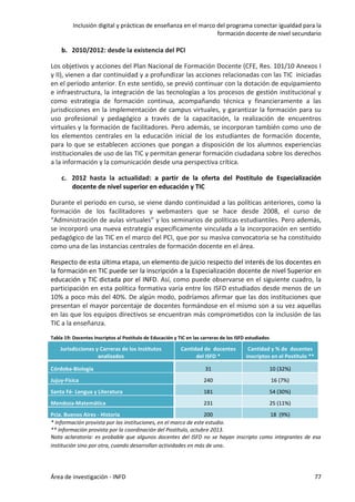 Inclusión digital y prácticas de enseñanza en el marco del programa conectar igualdad para la
formación docente de nivel secundario
Área de investigación - INFD 77
b. 2010/2012: desde la existencia del PCI
Los objetivos y acciones del Plan Nacional de Formación Docente (CFE, Res. 101/10 Anexos I
y II), vienen a dar continuidad y a profundizar las acciones relacionadas con las TIC iniciadas
en el período anterior. En este sentido, se previó continuar con la dotación de equipamiento
e infraestructura, la integración de las tecnologías a los procesos de gestión institucional y
como estrategia de formación continua, acompañando técnica y financieramente a las
jurisdicciones en la implementación de campus virtuales, y garantizar la formación para su
uso profesional y pedagógico a través de la capacitación, la realización de encuentros
virtuales y la formación de facilitadores. Pero además, se incorporan también como uno de
los elementos centrales en la educación inicial de los estudiantes de formación docente,
para lo que se establecen acciones que pongan a disposición de los alumnos experiencias
institucionales de uso de las TIC y permitan generar formación ciudadana sobre los derechos
a la información y la comunicación desde una perspectiva crítica.
c. 2012 hasta la actualidad: a partir de la oferta del Postítulo de Especialización
docente de nivel superior en educación y TIC
Durante el periodo en curso, se viene dando continuidad a las políticas anteriores, como la
formación de los facilitadores y webmasters que se hace desde 2008, el curso de
“Administración de aulas virtuales” y los seminarios de políticas estudiantiles. Pero además,
se incorporó una nueva estrategia específicamente vinculada a la incorporación en sentido
pedagógico de las TIC en el marco del PCI, que por su masiva convocatoria se ha constituido
como una de las instancias centrales de formación docente en el área.
Respecto de esta última etapa, un elemento de juicio respecto del interés de los docentes en
la formación en TIC puede ser la inscripción a la Especialización docente de nivel Superior en
educación y TIC dictada por el INFD. Así, como puede observarse en el siguiente cuadro, la
participación en esta política formativa varía entre los ISFD estudiados desde menos de un
10% a poco más del 40%. De algún modo, podríamos afirmar que las dos instituciones que
presentan el mayor porcentaje de docentes formándose en el mismo son a su vez aquellas
en las que los equipos directivos se encuentran más comprometidos con la inclusión de las
TIC a la enseñanza.
Tabla 19: Docentes Inscriptos al Postítulo de Educación y TIC en las carreras de los ISFD estudiados
Jurisdicciones y Carreras de los Institutos
analizados
Cantidad de docentes
del ISFD *
Cantidad y % de docentes
inscriptos en el Postítulo **
Córdoba-Biología 31 10 (32%)
Jujuy-Física 240 16 (7%)
Santa Fé- Lengua y Literatura 181 54 (30%)
Mendoza-Matemática 231 25 (11%)
Pcia. Buenos Aires - Historia 200 18 (9%)
* Información provista por las instituciones, en el marco de este estudio.
** Información provista por la coordinación del Postítulo, octubre 2013.
Nota aclaratoria: es probable que algunos docentes del ISFD no se hayan inscripto como integrantes de esa
institución sino por otra, cuando desarrollan actividades en más de una.
 