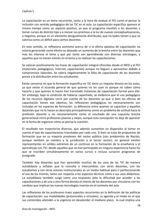 Capítulo 5
78
Área de Investigación - INFD
La capacitación es un tema recurrente, tanto a la hora de evaluar el PCI como al pensar la
inclusión con sentido pedagógico de las TIC en el aula. La capacitación específica aparece al
mismo tiempo como un aspecto positivo, ya que el programa movilizó a los docentes a
tomar cursos de distinto tipo y a revisar sus prácticas a la luz de nuevas conceptualizaciones,
y negativo, porque es un elemento desigualmente distribuido, que no todos tienen y que se
valoriza como un déficit para ciertos docentes.
En este sentido, se reflexiona asimismo acerca de si la oferta optativa de capacitación no
estaría generando como efecto no deseado un aumento de la brecha entre los docentes que
más les interesa el tema y que por tanto van aprendiendo con diversas estrategias, y
aquellos que no tienen interés en el tema y no realizan las capacitaciones.
Se valoran positivamente las líneas de capacitación integral ofrecidas desde el INFD y el PCI
(materiales pedagógicos, Internet, capacitación) aunque no lleguen a aprovechar debido a
compromisos laborales. Se valora negativamente la falta de capacitación de los docentes
previa a la distribución entre los estudiantes.
Existe consenso en que la formación específica en TIC tiene un impacto directo en las aulas,
ya que existe el acuerdo general de que quienes no las usan es porque no saben cómo
hacerlo y que quienes lo hacen han transitado instancias de capacitación formal para ello.
Sin embargo, bajo la condición de haberse capacitado, se evidencia que el uso pedagógico
de los recursos digitales corre por cuenta de los docentes ya que si bien las ofertas de
capacitación tienen ese objetivo, las reflexiones pedagógicas no necesariamente son
incluidas en los espacios de formación. La diferencia entre quienes se capacitan y aquellos
docentes que no lo hacen es descripta principalmente como un problema de actitud hacia la
profesión docente y no necesariamente como el resultado de una supuesta brecha
generacional entre profesores jóvenes y viejos, aunque esta concepción no deja de aparecer
en la forma de organizar cómo se piensa la cuestión.
El resultado son trayectorias diversas, que además aumentan en dispersión al tomar en
cuenta el tipo de capacitaciones transitadas por cada uno. Si bien se trata de propuestas de
formación que en su mayoría provienen del sector público (con predominio de Nación,
aunque también se nombra a la jurisdicción y al tercer sector), en general existen
representantes en ambos extremos de un continuo en la formación de la enseñanza y el
aprendizaje con TIC: desde aquellos que no han participado en ninguna experiencia hasta los
que se inscriben simultáneamente en varios cursos e incluso cursaron programas de
postgrado.
También hay docentes que han aprendido muchos de los usos de las TIC de manera
autodidacta y señalan que la consulta e intercambios con otros docentes, con los
estudiantes y con otros actores institucionales es un medio habitual para ir perfeccionando
el uso de las mismas, tanto con respecto a los aspectos técnicos como a sus usos didácticos.
La autodidaxia también surge como una respuesta ante la dificultad por acceder a las
capacitaciones y de una u otra forma denota el interés de los docentes por vincularse con los
cambios que implican las nuevas tecnologías insertas en el contexto del aula.
Las reflexiones de los profesores traen aspectos recurrentes en la definición de las políticas
de capacitación: sus modalidades (presenciales o virtuales), su agenda y el modo en el que
sus contenidos atienden a la urgencia sin desatender el mediano plazo, lo cual implica una
 