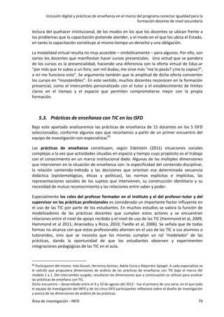 Inclusión digital y prácticas de enseñanza en el marco del programa conectar igualdad para la
formación docente de nivel secundario
Área de investigación - INFD 79
lectura del quehacer institucional, de los modos en los que los docentes se ubican frente a
los problemas que la capacitación pretende atender, y el modo en el que los ubica el Estado,
en tanto la capacitación constituye al mismo tiempo un derecho y una obligación.
La modalidad virtual resulta no muy accesible – simbólicamente – para algunos. Por ello, son
varios los docentes que manifiestan hacer cursos presenciales. Una virtud que se pondera
de los cursos es la presencialidad, haciendo una diferencia con la oferta virtual de Educ.ar
“por más que te subas a un foro, son mil dudas; me sirve más "me lo pasás? ¿me lo copias?”,
a mí me funciona esto”. Se argumenta también que la amplitud de dicha oferta convierten
los cursos en “insostenibles”. En este sentido, muchos docentes reconocen en la formación
presencial, como el intercambio personalizado con el tutor y el establecimiento de límites
claros en el tiempo y el espacio que permiten comprometerse mejor con la propia
formación.
5.3. Prácticas de enseñanza con TIC en los ISFD
Bajo este apartado analizaremos las prácticas de enseñanza de 15 docentes en los 5 ISFD
seleccionados, conforme algunos ejes que recortamos a partir de un primer encuentro del
equipo de investigación con especialistas45.
Las prácticas de enseñanza constituyen, según Edelstein (2011) situaciones sociales
complejas a la vez que actividades situadas en espacio y tiempo cuyo propósito es el trabajo
con el conocimiento en un marco institucional dado. Algunas de las múltiples dimensiones
que intervienen en la situación de enseñanza son: la especificidad del contenido disciplinar,
la relación contenido-método y las decisiones que orientan esa determinada secuencia
didáctica (epistemológicas, éticas y políticas), las normas explícitas e implícitas, las
representaciones sociales de los sujetos que intervienen, su construcción identitaria y su
necesidad de mutuo reconocimiento y las relaciones entre saber y poder.
Especialmente los roles del profesor formador en el instituto y el del profesor-tutor y del
supervisor en las prácticas profesionales es considerado un importante factor influyente en
el uso de las TIC por parte de los estudiantes. En muchos estudios se valora la función de
modelizadores de las prácticas docentes que cumplen estos actores y se encuentran
relaciones entre el nivel de apoyo recibido y el nivel de uso de las TIC (Hammond et al, 2009;
Hammond et al 2011; Ananiadou y Rizza, 2010; Twidle et al, 2006). Se señala que de todas
formas no alcanza con que estos profesionales alienten en el uso de las TIC a sus alumnos o
tutorandos, sino que se necesita que los mismos cumplan un rol ‘modelador’ de las
prácticas, dando la oportunidad de que los estudiantes observen y experimenten
integraciones pedagógicas de las TIC en el aula.
45 Participaron del mismo: Inés Dussel, Herminia Azinian, Adela Coria y Alejandro Spiegel. A cada especialista se
le solicitó que propusiera dimensiones de análisis de las prácticas de enseñanza con TIC bajo el marco del
modelo 1 a 1. Del intercambio surgido, resultaron las dimensiones que a continuación se utilizan para analizar
las prácticas de enseñana con TIC.
Dicho encuentro – desarrollado entre el 9 y 10 de agosto del 2012 - fue el primero de una serie, en el que todo
el equipo de investigación del INFD y de los cinco ISFD participantes reflexionó sobre el diseño de investigación
y acerca de las dimensiones de análisis de las prácticas.
 