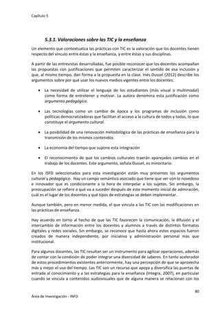 Capítulo 5
80
Área de Investigación - INFD
5.3.1. Valoraciones sobre las TIC y la enseñanza
Un elemento que contextualiza las prácticas con TIC es la valoración que los docentes tienen
respecto del vínculo entre éstas y la enseñanza, y entre éstas y sus disciplinas.
A partir de las entrevistas desarrolladas, fue posible reconocer que los docentes acompañan
las propuestas con justificaciones que permiten caracterizar el sentido de esa inclusión y
que, al mismo tiempo, dan forma a la propuesta en la clase. Inés Dussel (2012) describe los
argumentos sobre por qué usar los nuevos medios vigentes entre los docentes:
 La necesidad de utilizar el lenguaje de los estudiantes (más visual o multimodal)
como forma de entretener y motivar. La autora denomina esta justificación como
argumento pedagógico.
 Las tecnologías como un cambio de época y los programas de inclusión como
políticas democratizadoras que facilitan el acceso a la cultura de todos y todas, lo que
constituye el argumento cultural.
 La posibilidad de una renovación metodológica de las prácticas de enseñanza para la
transmisión de los mismos contenidos
 La economía del tiempo que supone esta integración
 El reconocimiento de que los cambios culturales traerán aparejados cambios en el
trabajo de los docentes. Este argumento, señala Dussel, es minoritario.
En los ISFD seleccionados para esta investigación están muy presentes los argumentos
cultural y pedagógico. Hay un campo semántico asociado que tiene que ver con lo novedoso
e innovador que es condicionante a la hora de interpelar a los sujetos. Sin embargo, la
preocupación se refiere a qué va a suceder después de este momento inicial de admiración,
cuál es el lugar de los docentes y qué tipos de estrategias se deben implementar.
Aunque también, pero en menor medida, el que vincula a las TIC con las modificaciones en
las prácticas de enseñanza.
Hay acuerdo en torno al hecho de que las TIC favorecen la comunicación, la difusión y el
intercambio de información entre los docentes y alumnos a través de distintos formatos
digitales y redes sociales. Sin embargo, se reconoce que hasta ahora estos espacios fueron
creados de manera independiente, por iniciativa y administración personal más que
institucional.
Para algunos docentes, las TIC resultan ser un instrumento para agilizar operaciones, además
de contar con la condición de poder integrar una diversidad de saberes. En tanto acelerador
de estos procedimientos existentes anteriormente, hay una percepción de que se aprovecha
más y mejor el uso del tiempo. Las TIC son un recurso que apoya y diversifica las puertas de
entrada al conocimiento y a las estrategias para la enseñanza (Integra, 2007), en particular
cuando se vincula a contenidos audiovisuales que de alguna manera se relacionan con los
 