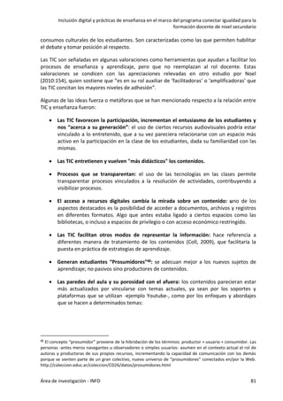 Inclusión digital y prácticas de enseñanza en el marco del programa conectar igualdad para la
formación docente de nivel secundario
Área de investigación - INFD 81
consumos culturales de los estudiantes. Son caracterizadas como las que permiten habilitar
el debate y tomar posición al respecto.
Las TIC son señaladas en algunas valoraciones como herramientas que ayudan a facilitar los
procesos de enseñanza y aprendizaje, pero que no reemplazan al rol docente. Estas
valoraciones se condicen con las apreciaciones relevadas en otro estudio por Noel
(2010:154), quien sostiene que “es en su rol auxiliar de ‘facilitadoras’ o ‘amplificadoras’ que
las TIC concitan los mayores niveles de adhesión”.
Algunas de las ideas fuerza o metáforas que se han mencionado respecto a la relación entre
TIC y enseñanza fueron:
 Las TIC favorecen la participación, incrementan el entusiasmo de los estudiantes y
nos “acerca a su generación”: el uso de ciertos recursos audiovisuales podría estar
vinculado a lo entretenido, que a su vez pareciera relacionarse con un espacio más
activo en la participación en la clase de los estudiantes, dada su familiaridad con las
mismas.
 Las TIC entretienen y vuelven "más didácticos" los contenidos.
 Procesos que se transparentan: el uso de las tecnologías en las clases permite
transparentar procesos vinculados a la resolución de actividades, contribuyendo a
visibilizar procesos.
 El acceso a recursos digitales cambia la mirada sobre un contenido: uno de los
aspectos destacados es la posibilidad de acceder a documentos, archivos y registros
en diferentes formatos. Algo que antes estaba ligado a ciertos espacios como las
bibliotecas, o incluso a espacios de privilegio o con acceso económico restringido.
 Las TIC facilitan otros modos de representar la información: hace referencia a
diferentes manera de tratamiento de los contenidos (Coll, 2009), que facilitaría la
puesta en práctica de estrategias de aprendizaje.
 Generan estudiantes “Prosumidores”46: se adecuan mejor a los nuevos sujetos de
aprendizaje; no pasivos sino productores de contenidos.
 Las paredes del aula y su porosidad con el afuera: los contenidos parecieran estar
más actualizados por vincularse con temas actuales, ya sean por los soportes y
plataformas que se utilizan -ejemplo Youtube-, como por los enfoques y abordajes
que se hacen a determinados temas:
46 El concepto “prosumidor” proviene de la hibridación de los términos: productor + usuario + consumidor. Las
personas -antes meros navegantes u observadores o simples usuarios- asumen en el contexto actual el rol de
autoras y productoras de sus propios recursos, incrementando la capacidad de comunicación con los demás
porque se sienten parte de un gran colectivo, nuevo universo de “prosumidores” conectados en/por la Web.
http://coleccion.educ.ar/coleccion/CD26/datos/prosumidores.html
 