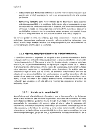 Capítulo 5
82
Área de Investigación - INFD
 Articulaciones que dan nuevos sentidos: un aspecto valorado es la articulación que
permite con el nivel secundario, lo cual es un acercamiento directo a la práctica
profesional
 Formación y NETBOOKS como reconocimiento del rol docente: uno de los aspectos
más destacados del PCI, es la posibilidad de formación a los propios docentes lo que
está asociado con un reconocimiento de su profesión, que puede vincularse también
al trabajo realizado en otros programas anteriores al PCI. Además de destacar la
posibilidad de contar con una herramienta de trabajo que es de su propiedad, lo que
facilita la integración de las TIC a las prácticas docentes en el corto y largo plazo
No hay que perder de vista, sin embargo, que estas apreciaciones – muchas de ellas,
optimistas - dan cuenta de un plano de la cuestión – el representacional y discursivo – que
recorta más un campo de expectativas de usos e impacto potencial, que de acciones con las
nuevas tecnologías en el marco de la enseñanza.
5.3.2. Aspectos pedagógico-didácticos de la enseñanza con TIC
La situación de enseñanza en general fue indagada en este proyecto tanto desde su diseño
pedagógico (relevado en la entrevista previa) como en su organización efectiva (observación
y entrevistas posteriores). Ella supone la selección de determinados recursos y materiales
didácticos, una organización del tiempo y del espacio y un uso particular de las TIC, además
de promover ciertos intercambios entre los sujetos del aprendizaje y desalentar otros. Todos
estos elementos aparecerán a continuación como dimensiones de análisis, pero es
fundamental dejar en claro que no se trata de elementos independientes sino que se
articulan en una secuencia didáctica y en un discurso que los justifica, los contiene y les da
sentido, de tal modo que indagar específicamente sobre la situación de enseñanza, como
marco, se hace fundamental. Este aspecto también deberá contemplar las instancias de
evaluación que aparezcan en el aula, cómo se retoman las producciones grupales y se
realizan los cierres.
5.3.2.1. Sentidos de los usos de las TIC
Nos referimos aquí a la relación entre los saberes que se busca enseñar y las decisiones
respecto a los materiales y recursos que se pondrán a disposición de los alumnos, así como
las mediaciones didácticas que demanden. La decisión de un modo de representación, viene
acompañada de concepciones del docente sobre el mismo, sobre la producción del
conocimiento en su campo disciplinar y sobre el lugar que ocupan las tecnologías digitales en
esta producción, en la vida de los alumnos y en la posible transformación educativa. Al
mismo tiempo, en la elección de un material didáctico o de un recurso tecnológico hay una
dimensión epistemológica, ya que en ellos, y especialmente en la secuencia didáctica en la
 