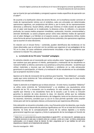 Inclusión digital y prácticas de enseñanza en el marco del programa conectar igualdad para la
formación docente de nivel secundario
Área de investigación - INFD 83
que se inserte (en qué actividades y consignas) suponen modos específicos de operación con
el saber47.
De acuerdo a la clasificación clásica de Jerome Bruner, en la enseñanza escolar conviven el
modo de representación icónico con el simbólico, cada uno articulado con determinadas
operaciones cognitivas, con predominio del último y, por lo tanto, de las representaciones
abstractas y arbitrarias. Dussel (2012), señala que mientras el modo escolar de operación
con el saber está basado en la moderación, la distancia crítica, la reflexión y la atención
profunda, los nuevos medios proponen inmediatez, aceleración, intuición, emocionalidad y
atención distribuida. La autora propone pensar cómo estos distintos modos de operación
con el saber dialogan y se hibridan en el espacio escolar, y aquí planteamos dichos modos
como forma de pensar la propuesta de vínculo forma-contenido y las operaciones cognitivas
que se asumen en estas decisiones.
En relación con el vínculo forma – contenido, pueden identificarse dos tendencias en las
clases observadas, que se articulan con los sentidos que organizan el uso pedagógico de las
TIC en la clase, tal como señalamos anteriormente vinculados a tipo de argumentos que
sostienen la relación TIC y educación:
a. La inclusión de las TIC como “novedad” pedagógica
En estrecha relación con el reconocido por varios estudios como “argumento pedagógico” -
que sostiene que para generar el interés, participación y motivación de los estudiantes es
necesario hablar su idioma y acercarse a sus prácticas y consumos culturales - se plantea que
utilizar materiales y recursos que son familiares y cotidianos en su vida extraescolar
garantizaría la participación, el interés y la motivación de los estudiantes en las actividades
que se proponen durante la clase.
Aparece así la idea de renovación de las prácticas para hacerlas “más didácticas”, concepto
usado aquí como sinónimo de “más entretenidas”, es la garantía para que la clase resulte
atractiva a los estudiantes.
Captar la atención es el objetivo que se desea alcanzar. En este marco, la palabra “didáctica”
se utiliza como sinónimo de “entretenimiento” y se establece una equivalencia entre
inclusión de las TIC e innovación con la enseñanza. En este sentido, las tecnologías son
aquello que interesa a los estudiantes fuera de la escuela y por lo tanto su inclusión
garantiza la atención de estos durante la clase. Un docente señala que las netbooks
estimulan las habilidades de descubrimiento y de indagación, tanto en los alumnos como en
los docentes. Asimismo, considera que su uso en la clase permite aprender cómo enseñar
temas para salir de los ejemplos clásicos y entusiasmarse por experiencias diferentes.
Esta valoración se encuentra vinculada a otra, muy frecuente entre los docentes, que resulta
problemática para el desarrollo de prácticas significativas con TIC en el nivel de la formación
docente. Se trata de la conceptualización acerca de los nativos digitales y la brecha
generacional cognitiva que organiza y limita la apropiación de las tecnologías en función de
47 Adela Coria, en oportunidad del encuentro desarrollado en agosto 2012 - ver nota al pie 44 - planteaba que es
importante reconocer en este caso, la relación entre ver y conocer, y entre ver y creer - en libros, producciones
audiovisuales y en el espacio virtual de internet. Es decir, preguntarse por lo que habilitan los soft como
dispositivos en relación con el tratamiento del contenido
 
